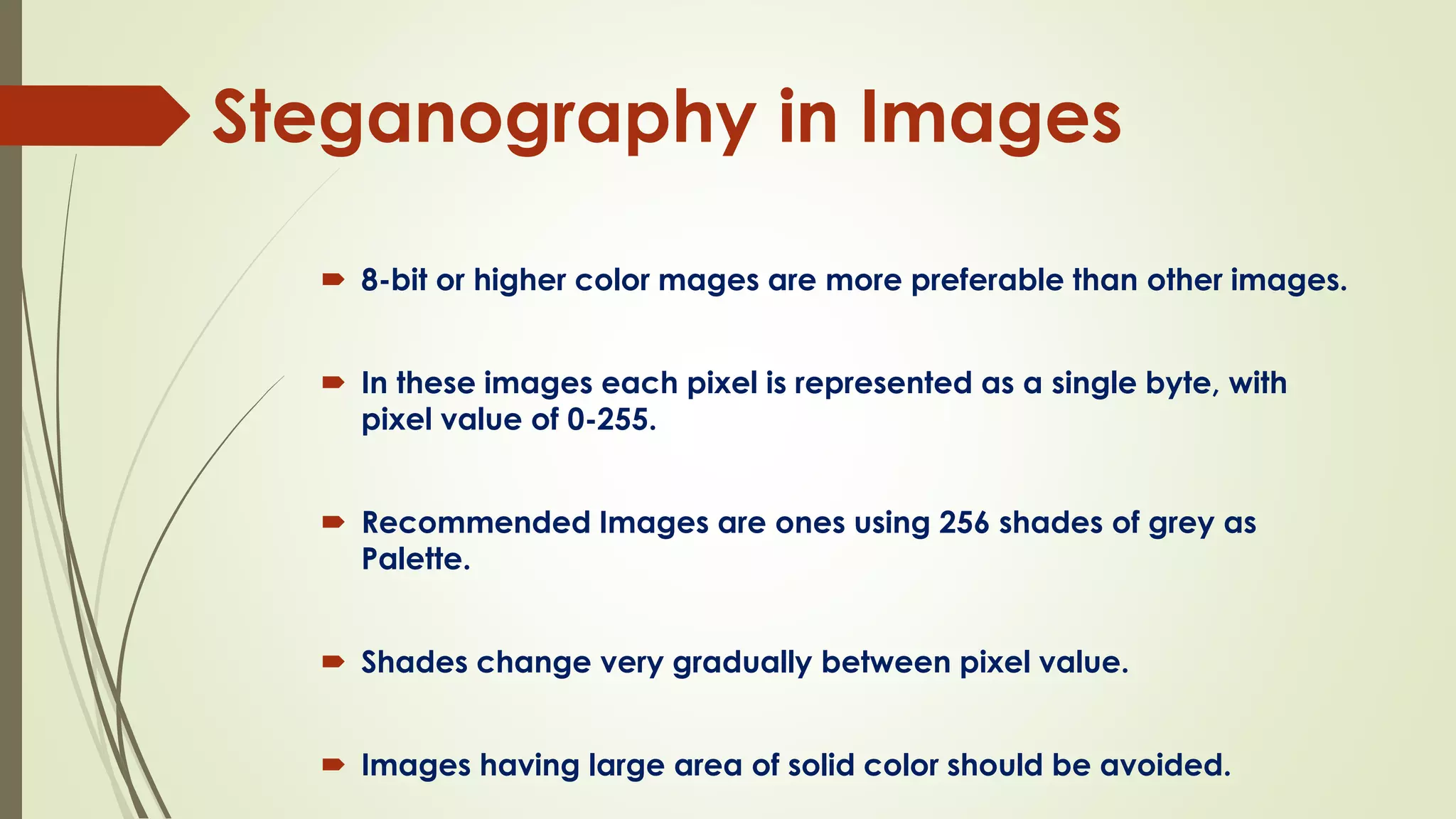 Steganography in Images
 8-bit or higher color mages are more preferable than other images.
 In these images each pixel is represented as a single byte, with
pixel value of 0-255.
 Recommended Images are ones using 256 shades of grey as
Palette.
 Shades change very gradually between pixel value.
 Images having large area of solid color should be avoided.
 