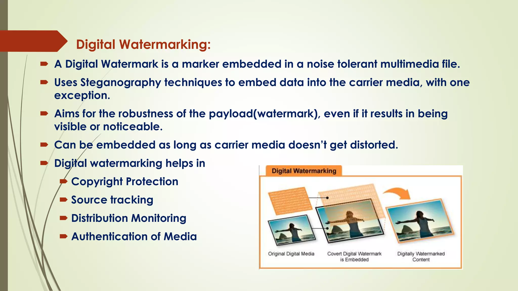 Digital Watermarking:
 A Digital Watermark is a marker embedded in a noise tolerant multimedia file.
 Uses Steganography techniques to embed data into the carrier media, with one
exception.
 Aims for the robustness of the payload(watermark), even if it results in being
visible or noticeable.
 Can be embedded as long as carrier media doesn’t get distorted.
 Digital watermarking helps in
 Copyright Protection
 Source tracking
 Distribution Monitoring
 Authentication of Media
 