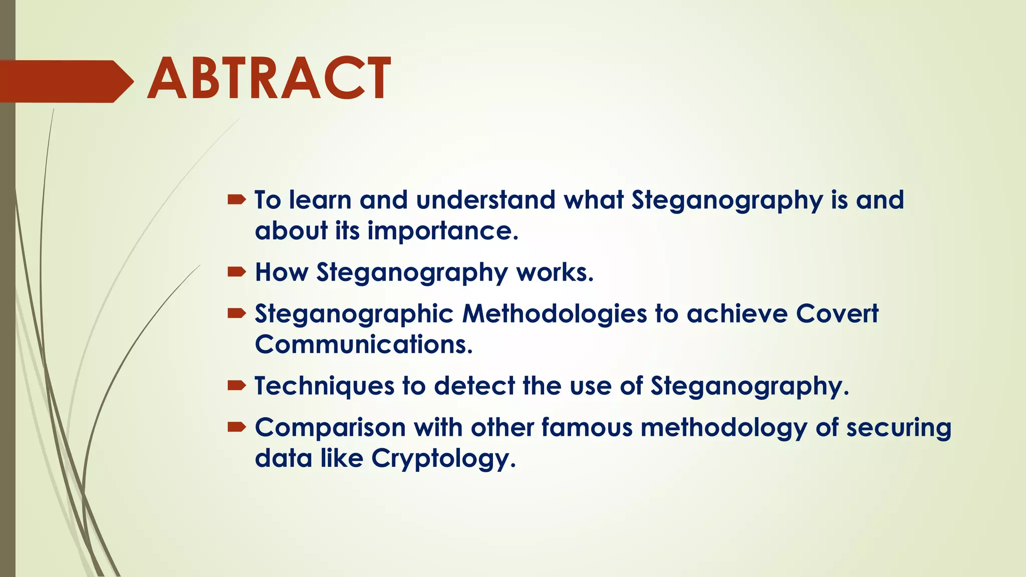 ABTRACT
 To learn and understand what Steganography is and
about its importance.
 How Steganography works.
 Steganographic Methodologies to achieve Covert
Communications.
 Techniques to detect the use of Steganography.
 Comparison with other famous methodology of securing
data like Cryptology.
 