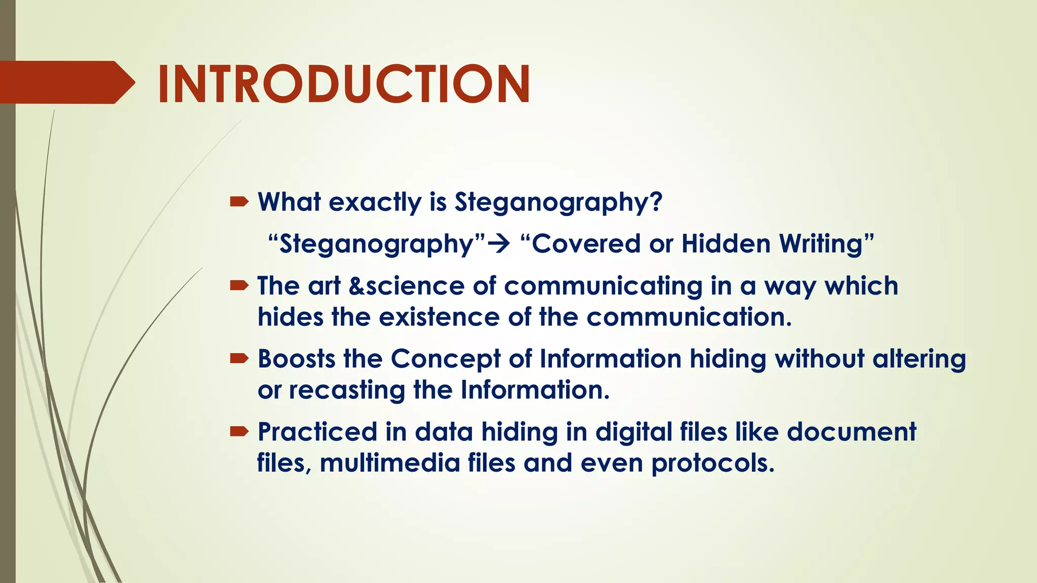 INTRODUCTION
 What exactly is Steganography?
“Steganography” “Covered or Hidden Writing”
 The art &science of communicating in a way which
hides the existence of the communication.
 Boosts the Concept of Information hiding without altering
or recasting the Information.
 Practiced in data hiding in digital files like document
files, multimedia files and even protocols.
 