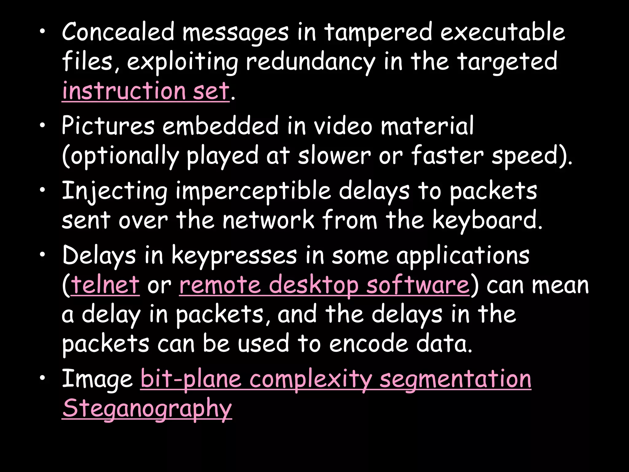 • Concealed messages in tampered executable
  files, exploiting redundancy in the targeted
  instruction set.
• Pictures embedded in video material
  (optionally played at slower or faster speed).
• Injecting imperceptible delays to packets
  sent over the network from the keyboard.
• Delays in keypresses in some applications
  (telnet or remote desktop software) can mean
  a delay in packets, and the delays in the
  packets can be used to encode data.
• Image bit-plane complexity segmentation
  Steganography
                                              Page 10
 