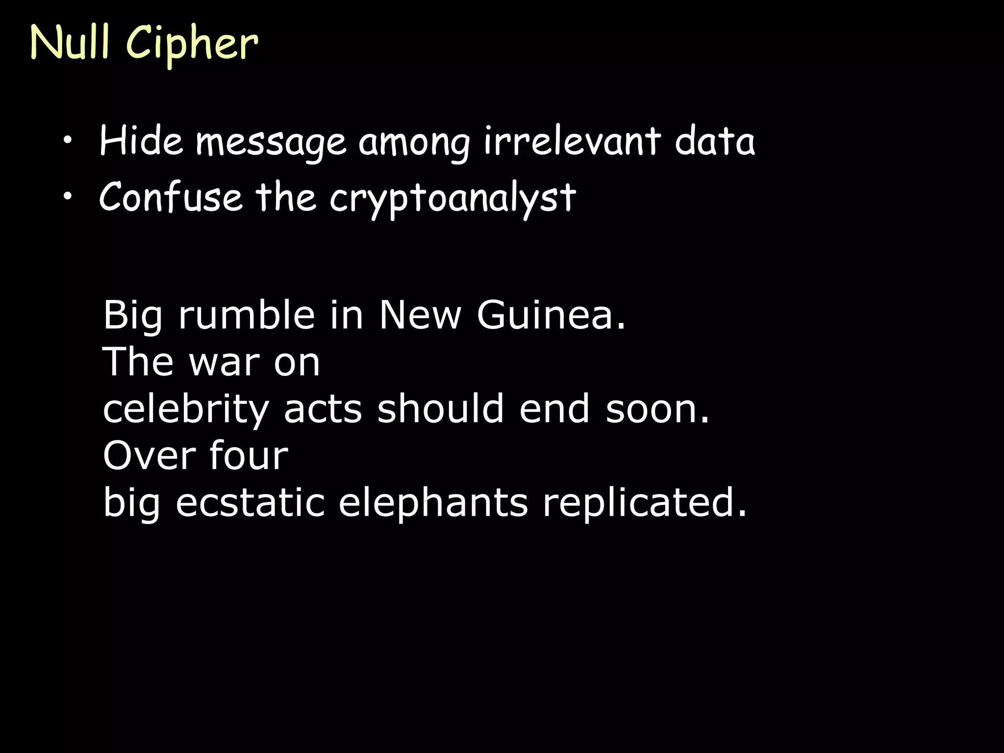 Null Cipher

 • Hide message among irrelevant data
 • Confuse the cryptoanalyst


   Big rumble in New Guinea.
   The war on
   celebrity acts should end soon.
   Over four
   big ecstatic elephants replicated.




                                        Page 13
 