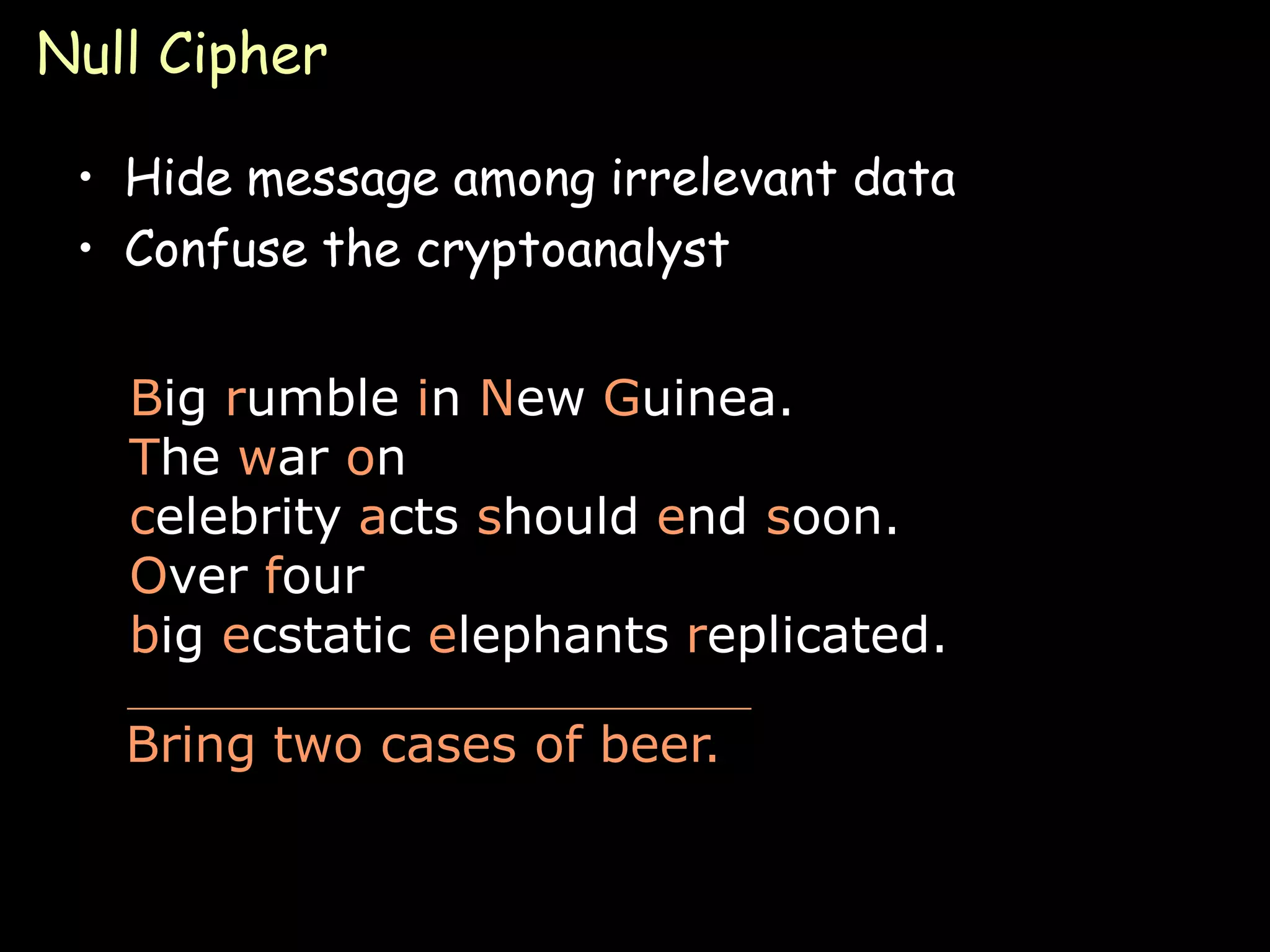 Null Cipher

 • Hide message among irrelevant data
 • Confuse the cryptoanalyst


   Big rumble in New Guinea.
   The war on
   celebrity acts should end soon.
   Over four
   big ecstatic elephants replicated.

   Bring two cases of beer.


                                        Page 14
 