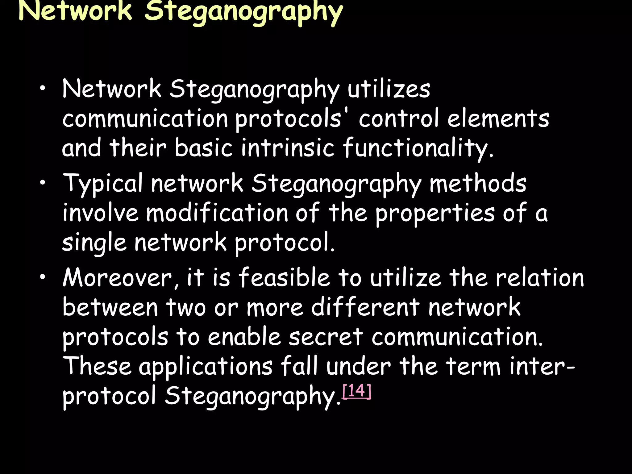Network Steganography

 • Network Steganography utilizes
   communication protocols' control elements
   and their basic intrinsic functionality.
 • Typical network Steganography methods
   involve modification of the properties of a
   single network protocol.
 • Moreover, it is feasible to utilize the relation
   between two or more different network
   protocols to enable secret communication.
   These applications fall under the term inter-
   protocol Steganography.[14]

                                                 Page 15
 