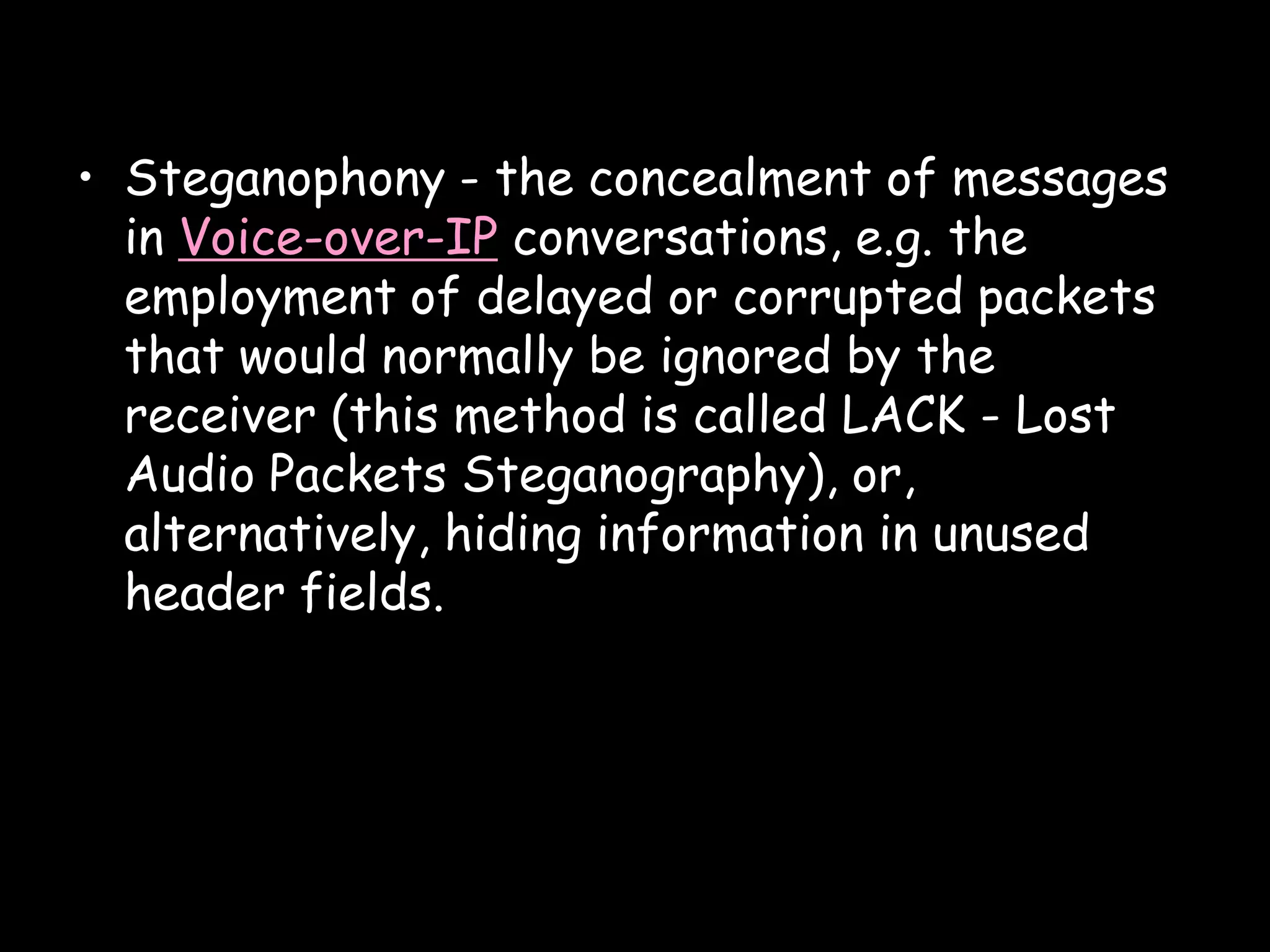 • Steganophony - the concealment of messages
  in Voice-over-IP conversations, e.g. the
  employment of delayed or corrupted packets
  that would normally be ignored by the
  receiver (this method is called LACK - Lost
  Audio Packets Steganography), or,
  alternatively, hiding information in unused
  header fields.




                                            Page 16
 
