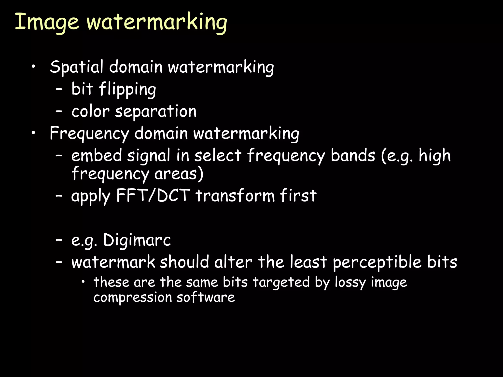 Image watermarking
 • Spatial domain watermarking
    – bit flipping
    – color separation
 • Frequency domain watermarking
    – embed signal in select frequency bands (e.g. high
      frequency areas)
    – apply FFT/DCT transform first

    – e.g. Digimarc
    – watermark should alter the least perceptible bits
       • these are the same bits targeted by lossy image
         compression software



                                                           Page 17
 