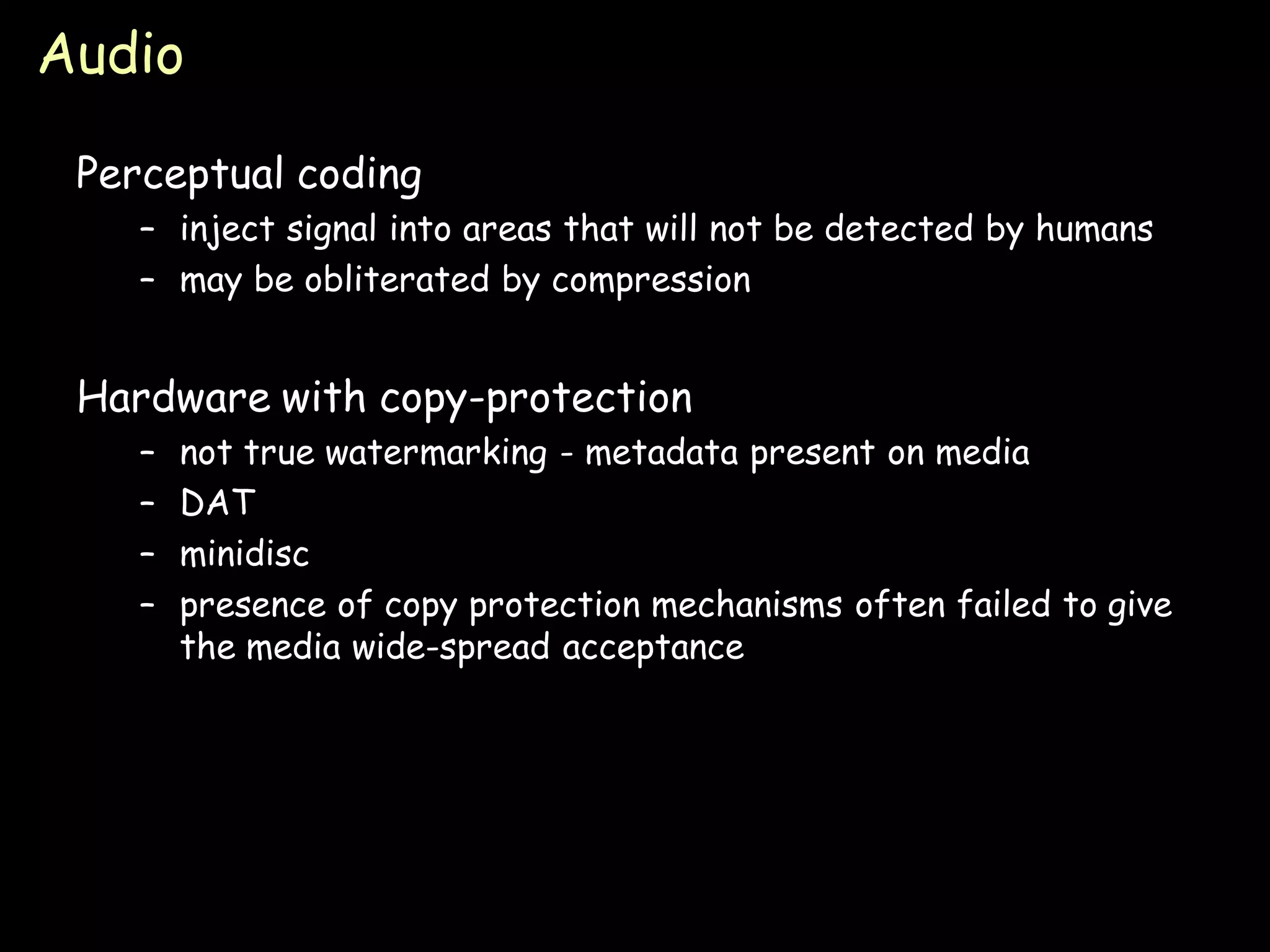 Audio

 Perceptual coding
    – inject signal into areas that will not be detected by humans
    – may be obliterated by compression


 Hardware with copy-protection
    –   not true watermarking - metadata present on media
    –   DAT
    –   minidisc
    –   presence of copy protection mechanisms often failed to give
        the media wide-spread acceptance




                                                                 Page 26
 