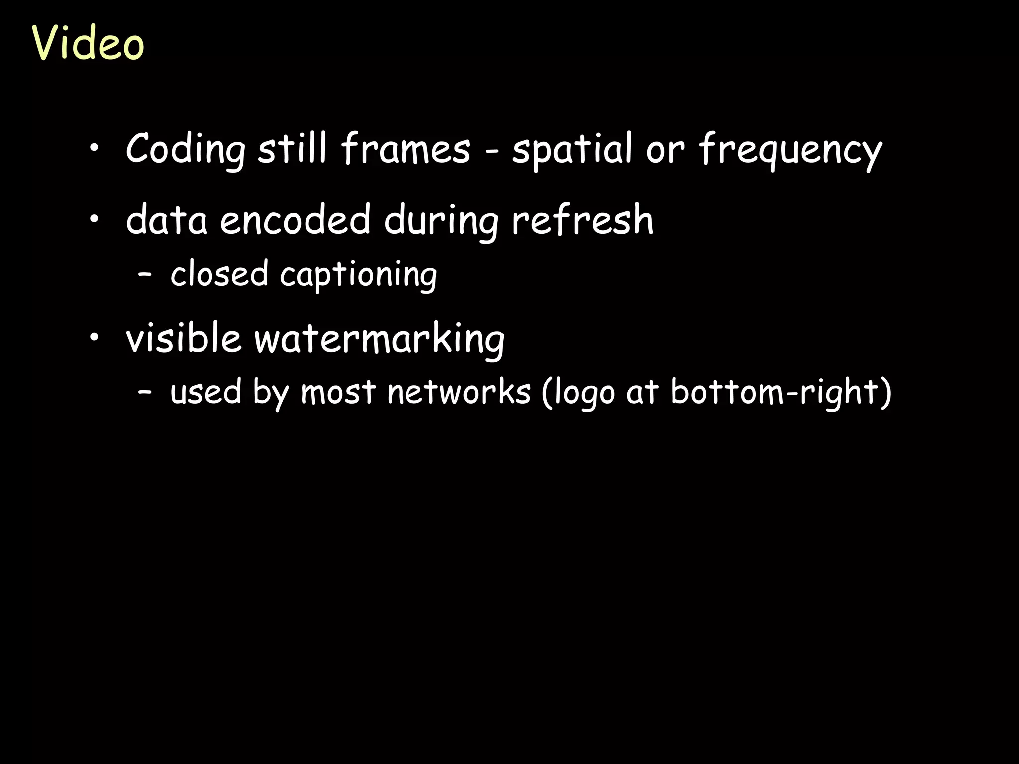 Video

  • Coding still frames - spatial or frequency
  • data encoded during refresh
    – closed captioning
  • visible watermarking
    – used by most networks (logo at bottom-right)




                                                     Page 27
 