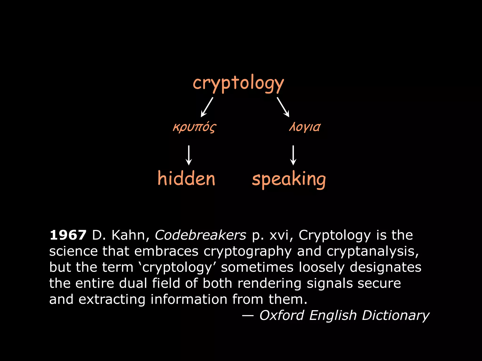 cryptology

                  κρσπός            λογια


                hidden        speaking

1967 D. Kahn, Codebreakers p. xvi, Cryptology is the
science that embraces cryptography and cryptanalysis,
but the term ‘cryptology’ sometimes loosely designates
the entire dual field of both rendering signals secure
and extracting information from them.
                               — Oxford English Dictionary

                                                             Page 3
 