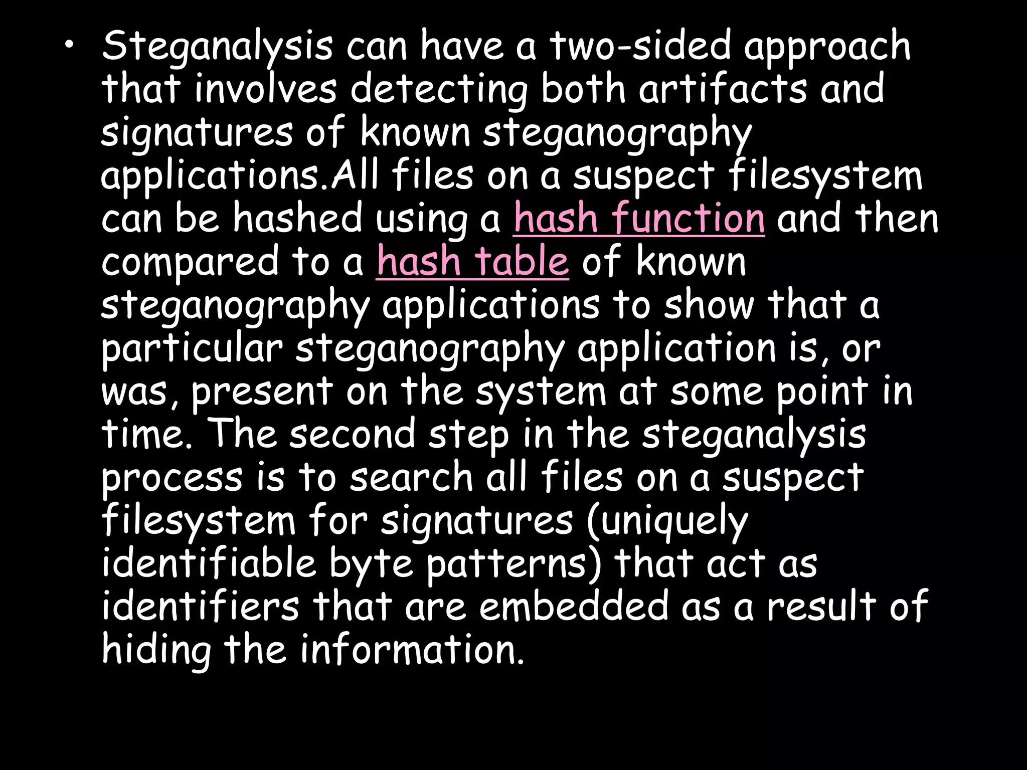 • Steganalysis can have a two-sided approach
  that involves detecting both artifacts and
  signatures of known steganography
  applications.All files on a suspect filesystem
  can be hashed using a hash function and then
  compared to a hash table of known
  steganography applications to show that a
  particular steganography application is, or
  was, present on the system at some point in
  time. The second step in the steganalysis
  process is to search all files on a suspect
  filesystem for signatures (uniquely
  identifiable byte patterns) that act as
  identifiers that are embedded as a result of
  hiding the information.

                                               Page 34
 