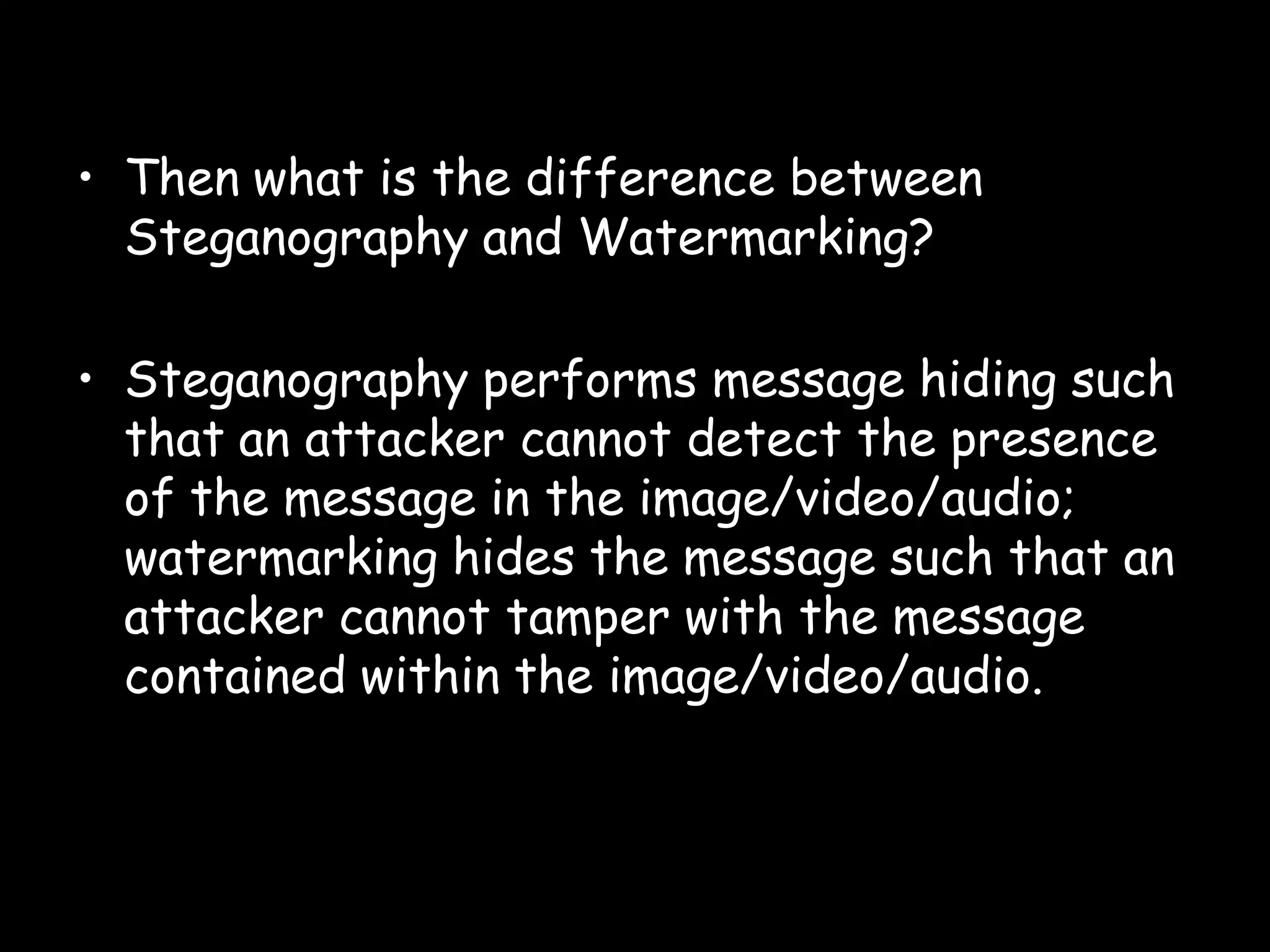 • Then what is the difference between
  Steganography and Watermarking?

• Steganography performs message hiding such
  that an attacker cannot detect the presence
  of the message in the image/video/audio;
  watermarking hides the message such that an
  attacker cannot tamper with the message
  contained within the image/video/audio.



                                            Page 36
 