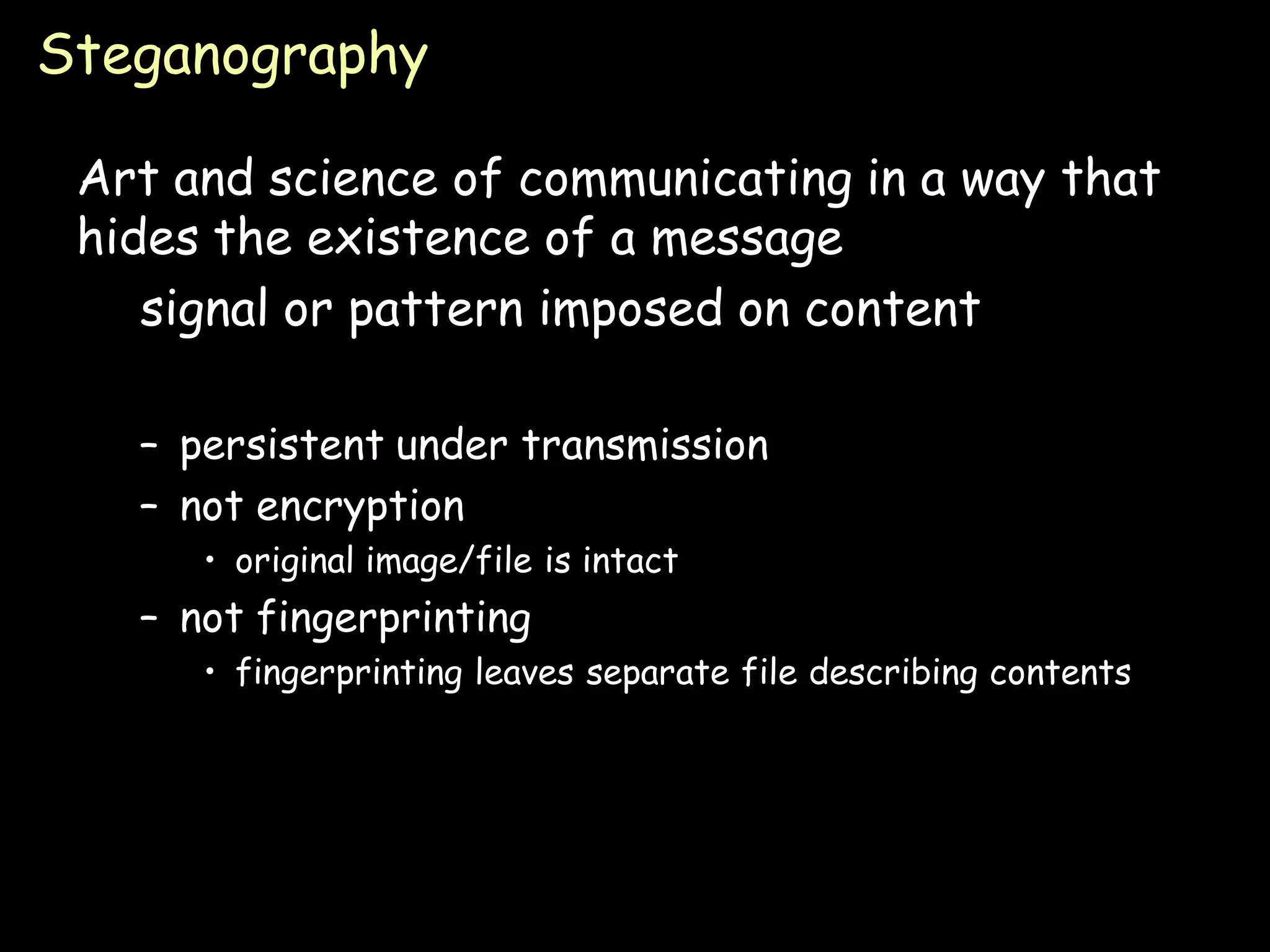 Steganography

 Art and science of communicating in a way that
 hides the existence of a message
    signal or pattern imposed on content

   – persistent under transmission
   – not encryption
      • original image/file is intact
   – not fingerprinting
      • fingerprinting leaves separate file describing contents




                                                                  Page 6
 