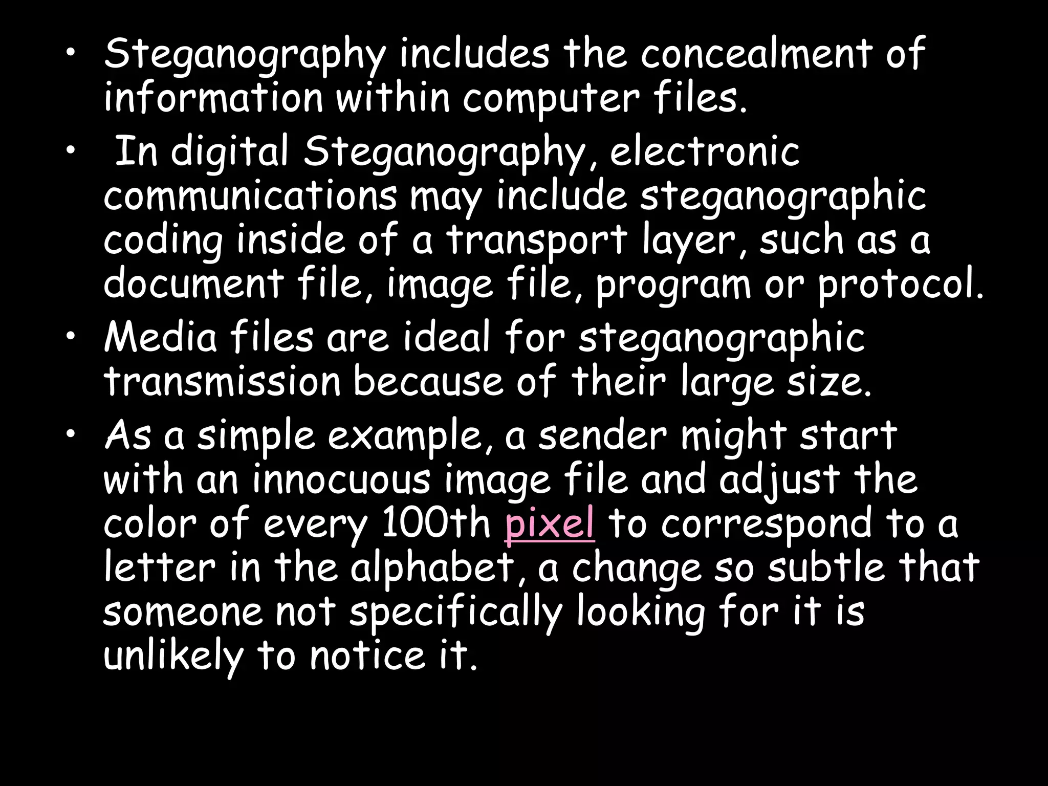 • Steganography includes the concealment of
  information within computer files.
• In digital Steganography, electronic
  communications may include steganographic
  coding inside of a transport layer, such as a
  document file, image file, program or protocol.
• Media files are ideal for steganographic
  transmission because of their large size.
• As a simple example, a sender might start
  with an innocuous image file and adjust the
  color of every 100th pixel to correspond to a
  letter in the alphabet, a change so subtle that
  someone not specifically looking for it is
  unlikely to notice it.

                                               Page 7
 