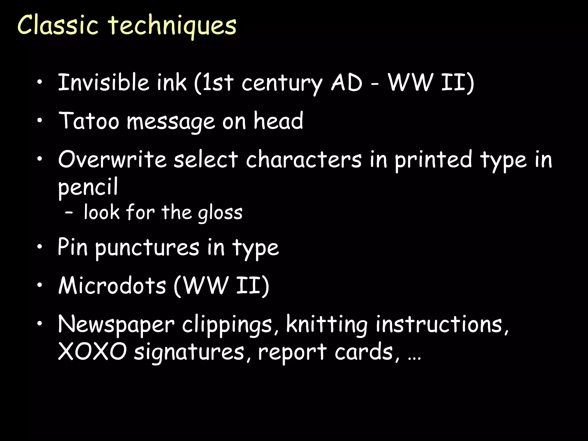 Classic techniques

 • Invisible ink (1st century AD - WW II)
 • Tatoo message on head
 • Overwrite select characters in printed type in
   pencil
   – look for the gloss
 • Pin punctures in type
 • Microdots (WW II)
 • Newspaper clippings, knitting instructions,
   XOXO signatures, report cards, …


                                                 Page 8
 