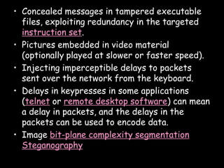 • Concealed messages in tampered executable
  files, exploiting redundancy in the targeted
  instruction set.
• Pictures embedded in video material
  (optionally played at slower or faster speed).
• Injecting imperceptible delays to packets
  sent over the network from the keyboard.
• Delays in keypresses in some applications
  (telnet or remote desktop software) can mean
  a delay in packets, and the delays in the
  packets can be used to encode data.
• Image bit-plane complexity segmentation
  Steganography
                                              Page 10
 