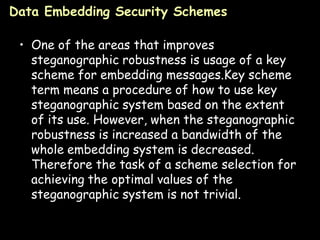 Data Embedding Security Schemes

 • One of the areas that improves
   steganographic robustness is usage of a key
   scheme for embedding messages.Key scheme
   term means a procedure of how to use key
   steganographic system based on the extent
   of its use. However, when the steganographic
   robustness is increased a bandwidth of the
   whole embedding system is decreased.
   Therefore the task of a scheme selection for
   achieving the optimal values of the
   steganographic system is not trivial.

                                             Page 28
 