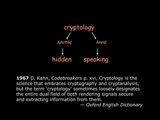 cryptology

                  κρσπός            λογια


                hidden        speaking

1967 D. Kahn, Codebreakers p. xvi, Cryptology is the
science that embraces cryptography and cryptanalysis,
but the term ‘cryptology’ sometimes loosely designates
the entire dual field of both rendering signals secure
and extracting information from them.
                               — Oxford English Dictionary

                                                             Page 3
 