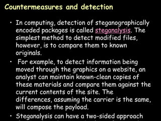 Countermeasures and detection

 • In computing, detection of steganographically
   encoded packages is called steganalysis. The
   simplest method to detect modified files,
   however, is to compare them to known
   originals.
 • For example, to detect information being
   moved through the graphics on a website, an
   analyst can maintain known-clean copies of
   these materials and compare them against the
   current contents of the site. The
   differences, assuming the carrier is the same,
   will compose the payload.
 • Steganalysis can have a two-sided approach  Page 33
 