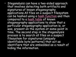 • Steganalysis can have a two-sided approach
  that involves detecting both artifacts and
  signatures of known steganography
  applications.All files on a suspect filesystem
  can be hashed using a hash function and then
  compared to a hash table of known
  steganography applications to show that a
  particular steganography application is, or
  was, present on the system at some point in
  time. The second step in the steganalysis
  process is to search all files on a suspect
  filesystem for signatures (uniquely
  identifiable byte patterns) that act as
  identifiers that are embedded as a result of
  hiding the information.

                                               Page 34
 