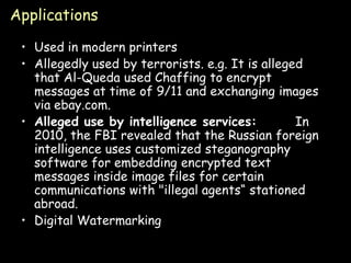 Applications

 • Used in modern printers
 • Allegedly used by terrorists. e.g. It is alleged
   that Al-Queda used Chaffing to encrypt
   messages at time of 9/11 and exchanging images
   via ebay.com.
 • Alleged use by intelligence services:          In
   2010, the FBI revealed that the Russian foreign
   intelligence uses customized steganography
   software for embedding encrypted text
   messages inside image files for certain
   communications with "illegal agents“ stationed
   abroad.
 • Digital Watermarking

                                                   Page 37
 