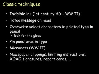 Classic techniques

 • Invisible ink (1st century AD - WW II)
 • Tatoo message on head
 • Overwrite select characters in printed type in
   pencil
   – look for the gloss
 • Pin punctures in type
 • Microdots (WW II)
 • Newspaper clippings, knitting instructions,
   XOXO signatures, report cards, …


                                                 Page 8
 