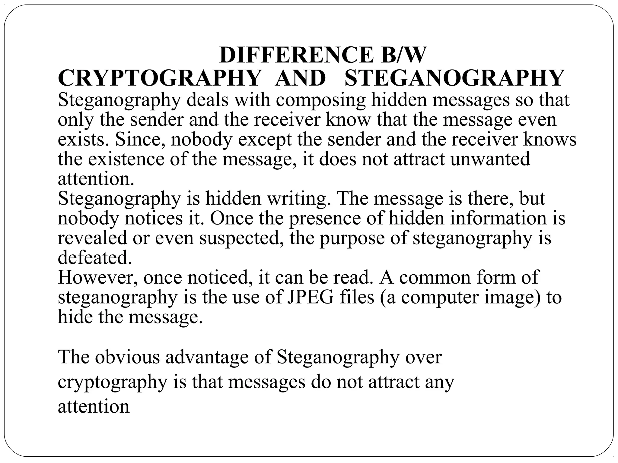 DIFFERENCE B/W
CRYPTOGRAPHY AND STEGANOGRAPHY
Steganography deals with composing hidden messages so that
only the sender and the receiver know that the message even
exists. Since, nobody except the sender and the receiver knows
the existence of the message, it does not attract unwanted
attention.
Steganography is hidden writing. The message is there, but
nobody notices it. Once the presence of hidden information is
revealed or even suspected, the purpose of steganography is
defeated.
However, once noticed, it can be read. A common form of
steganography is the use of JPEG files (a computer image) to
hide the message.
The obvious advantage of Steganography over
cryptography is that messages do not attract any
attention
 