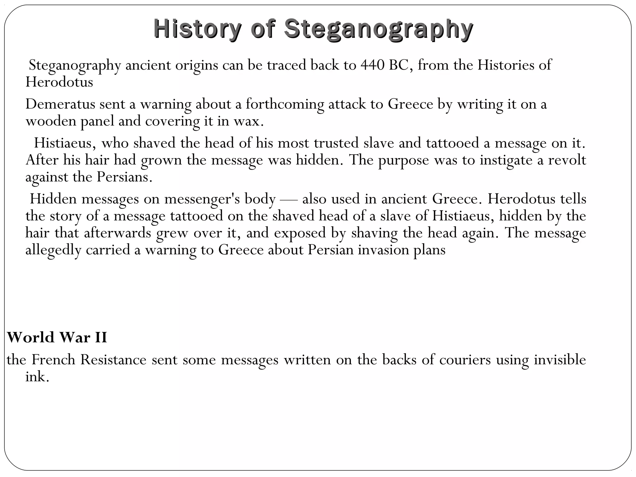 History of Steganography
   Steganography ancient origins can be traced back to 440 BC, from the Histories of
  Herodotus
  Demeratus sent a warning about a forthcoming attack to Greece by writing it on a
  wooden panel and covering it in wax.
    Histiaeus, who shaved the head of his most trusted slave and tattooed a message on it.
  After his hair had grown the message was hidden. The purpose was to instigate a revolt
  against the Persians.
   Hidden messages on messenger's body — also used in ancient Greece. Herodotus tells
  the story of a message tattooed on the shaved head of a slave of Histiaeus, hidden by the
  hair that afterwards grew over it, and exposed by shaving the head again. The message
  allegedly carried a warning to Greece about Persian invasion plans



World War II
the French Resistance sent some messages written on the backs of couriers using invisible
   ink.
 