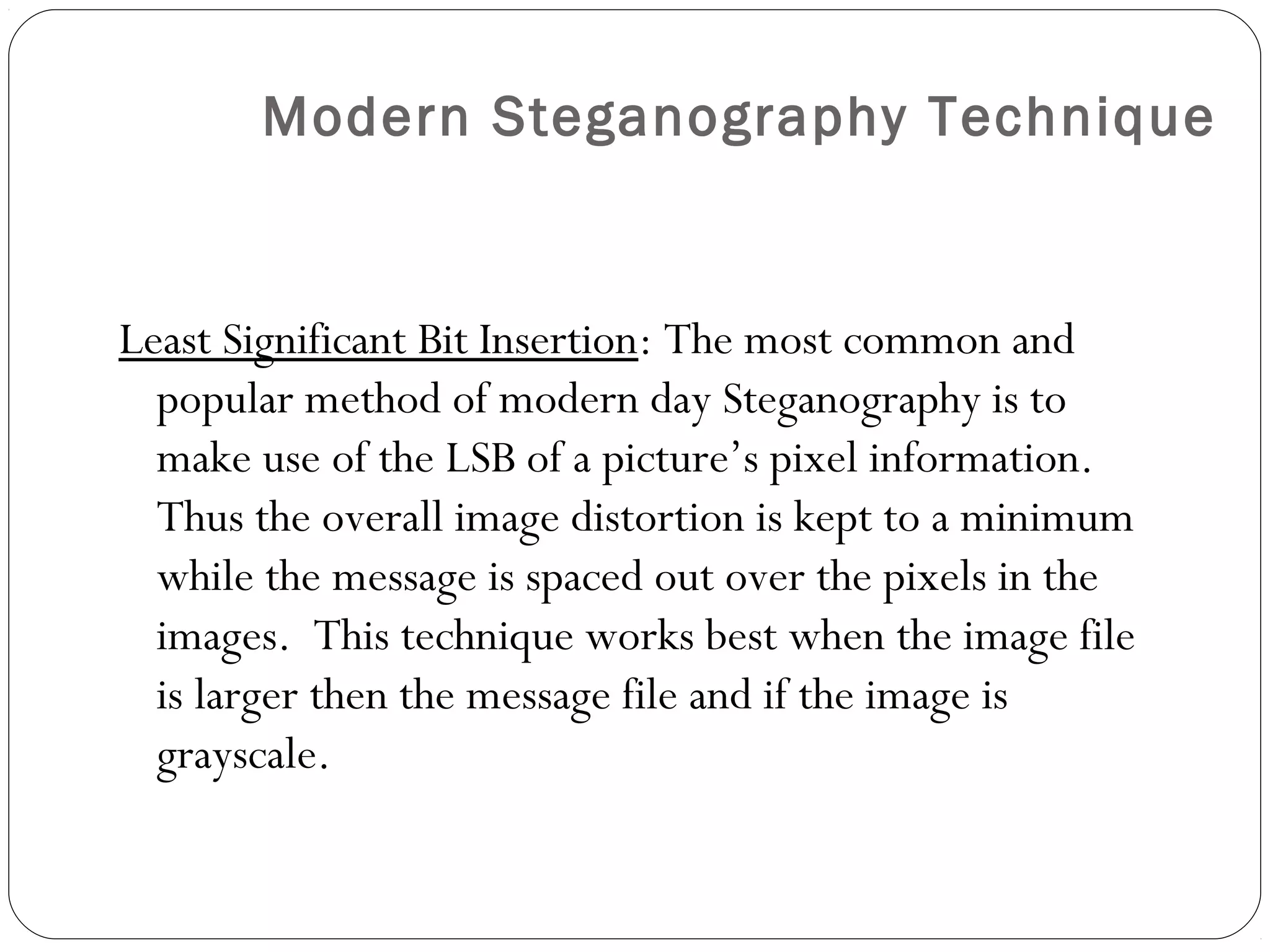 Modern Steganography Technique


Least Significant Bit Insertion: The most common and
  popular method of modern day Steganography is to
  make use of the LSB of a picture’s pixel information.
  Thus the overall image distortion is kept to a minimum
  while the message is spaced out over the pixels in the
  images. This technique works best when the image file
  is larger then the message file and if the image is
  grayscale.
 