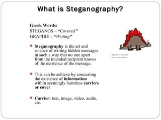 What is Steganography?

Greek Words:
STEGANOS – “Covered”
GRAPHIE – “Writing”

 Steganography is the art and
  science of writing hidden messages
  in such a way that no one apart       Stegosaurus: a covered lizard



  from the intended recipient knows
                                        (but not a type of cryptography)




  of the existence of the message.

 This can be achieve by concealing
  the existence of information
  within seemingly harmless carriers
  or cover

 Carrier: text, image, video, audio,
  etc.
 