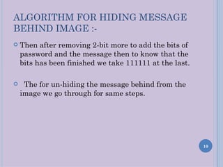 ALGORITHM FOR HIDING MESSAGE
BEHIND IMAGE :-
   Then after removing 2-bit more to add the bits of
    password and the message then to know that the
    bits has been finished we take 111111 at the last.

    The for un-hiding the message behind from the
    image we go through for same steps.




                                                         10
 