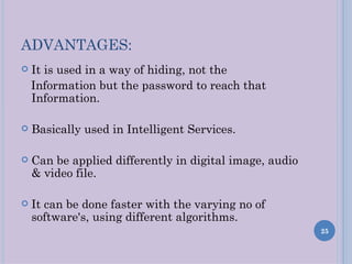 ADVANTAGES:
   It is used in a way of hiding, not the
    Information but the password to reach that
    Information.

   Basically used in Intelligent Services.

   Can be applied differently in digital image, audio
    & video file.

   It can be done faster with the varying no of
    software's, using different algorithms.
                                                         25
 