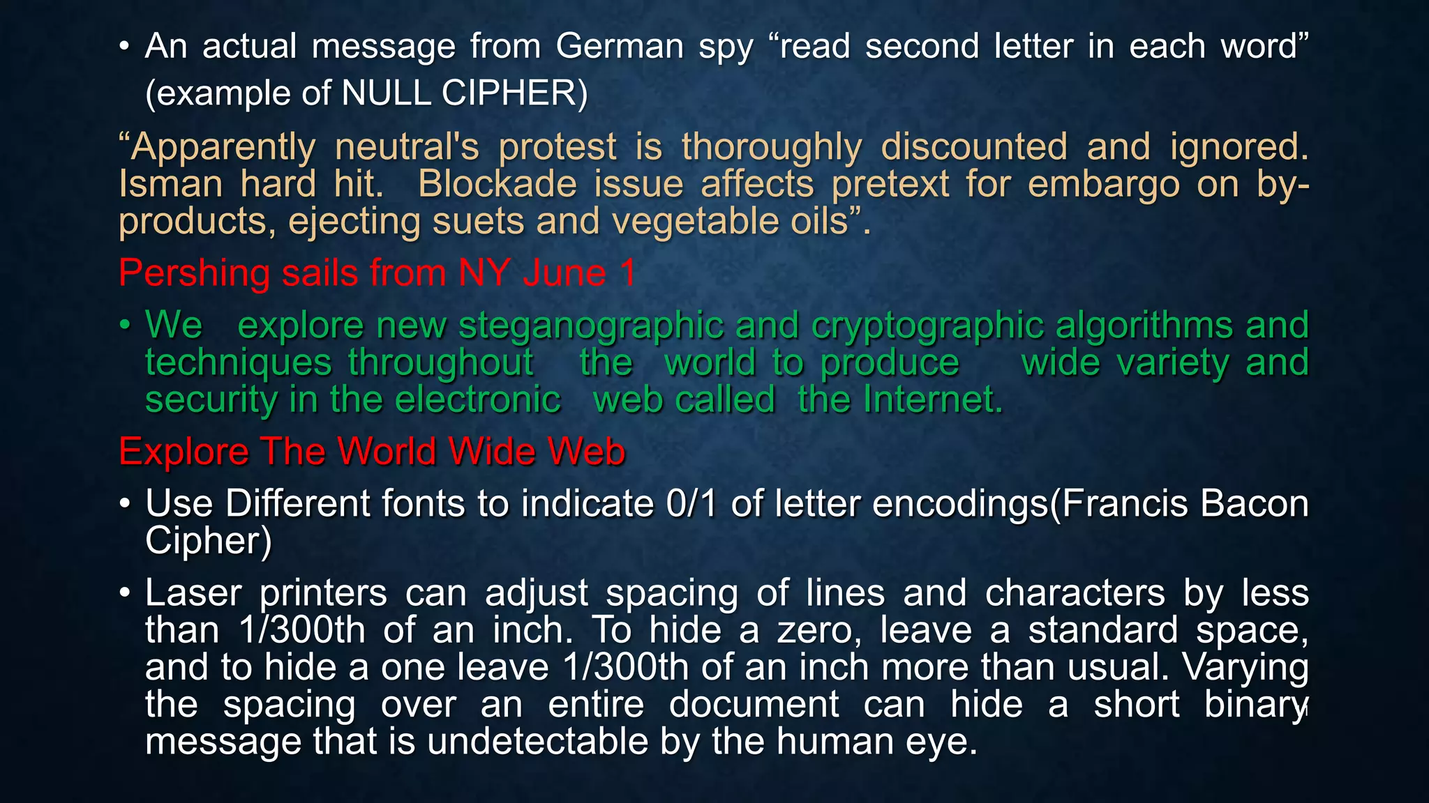 • An actual message from German spy “read second letter in each word”
(example of NULL CIPHER)

“Apparently neutral's protest is thoroughly discounted and ignored.
Isman hard hit. Blockade issue affects pretext for embargo on byproducts, ejecting suets and vegetable oils”.
Pershing sails from NY June 1
• We explore new steganographic and cryptographic algorithms and
techniques throughout the world to produce
wide variety and
security in the electronic web called the Internet.
Explore The World Wide Web
• Use Different fonts to indicate 0/1 of letter encodings(Francis Bacon
Cipher)
• Laser printers can adjust spacing of lines and characters by less
than 1/300th of an inch. To hide a zero, leave a standard space,
and to hide a one leave 1/300th of an inch more than usual. Varying
the spacing over an entire document can hide a short binary
message that is undetectable by the human eye.
11

 