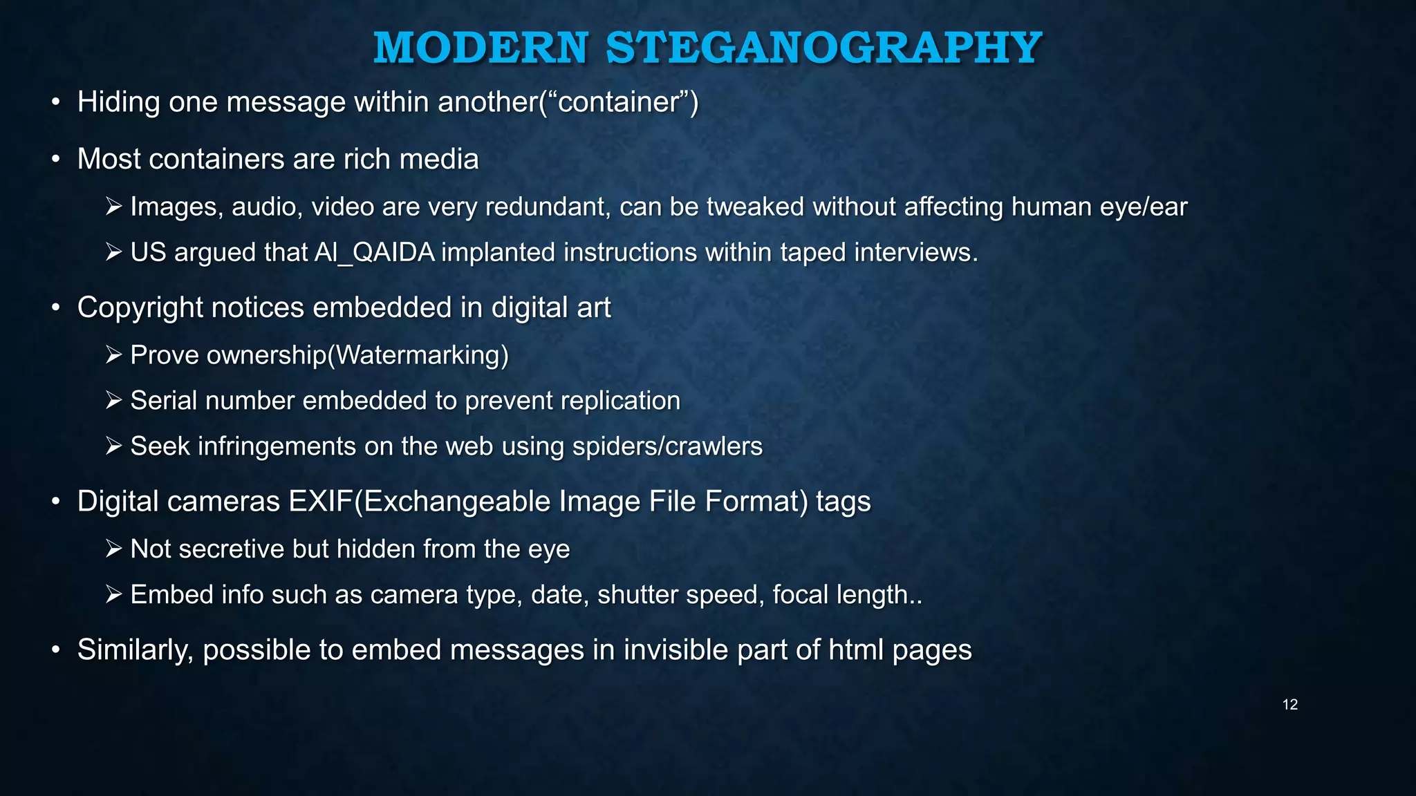 MODERN STEGANOGRAPHY
• Hiding one message within another(“container”)
• Most containers are rich media
 Images, audio, video are very redundant, can be tweaked without affecting human eye/ear
 US argued that Al_QAIDA implanted instructions within taped interviews.

• Copyright notices embedded in digital art
 Prove ownership(Watermarking)
 Serial number embedded to prevent replication
 Seek infringements on the web using spiders/crawlers

• Digital cameras EXIF(Exchangeable Image File Format) tags
 Not secretive but hidden from the eye
 Embed info such as camera type, date, shutter speed, focal length..

• Similarly, possible to embed messages in invisible part of html pages
12

 