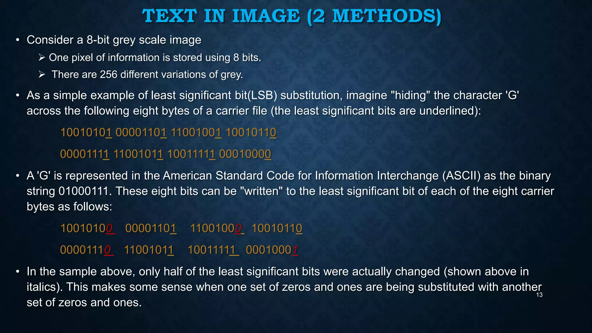 TEXT IN IMAGE (2 METHODS)
• Consider a 8-bit grey scale image
 One pixel of information is stored using 8 bits.
 There are 256 different variations of grey.

• As a simple example of least significant bit(LSB) substitution, imagine "hiding" the character 'G'
across the following eight bytes of a carrier file (the least significant bits are underlined):
10010101 00001101 11001001 10010110
00001111 11001011 10011111 00010000
• A 'G' is represented in the American Standard Code for Information Interchange (ASCII) as the binary
string 01000111. These eight bits can be "written" to the least significant bit of each of the eight carrier
bytes as follows:
10010100

00001101

11001000 10010110

00001110

11001011

10011111 00010001

• In the sample above, only half of the least significant bits were actually changed (shown above in
italics). This makes some sense when one set of zeros and ones are being substituted with another
13
set of zeros and ones.

 