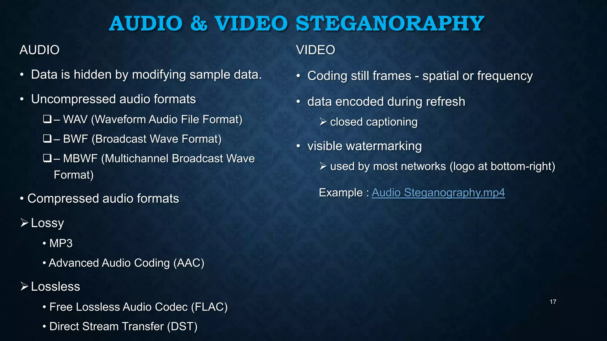 AUDIO & VIDEO STEGANORAPHY
AUDIO

VIDEO

• Data is hidden by modifying sample data.

• Coding still frames - spatial or frequency

• Uncompressed audio formats

• data encoded during refresh

 – WAV (Waveform Audio File Format)
 – BWF (Broadcast Wave Format)

 – MBWF (Multichannel Broadcast Wave
Format)

• Compressed audio formats

 closed captioning

• visible watermarking
 used by most networks (logo at bottom-right)
Example : Audio Steganography.mp4

 Lossy
• MP3
• Advanced Audio Coding (AAC)

 Lossless
• Free Lossless Audio Codec (FLAC)
• Direct Stream Transfer (DST)

17

 