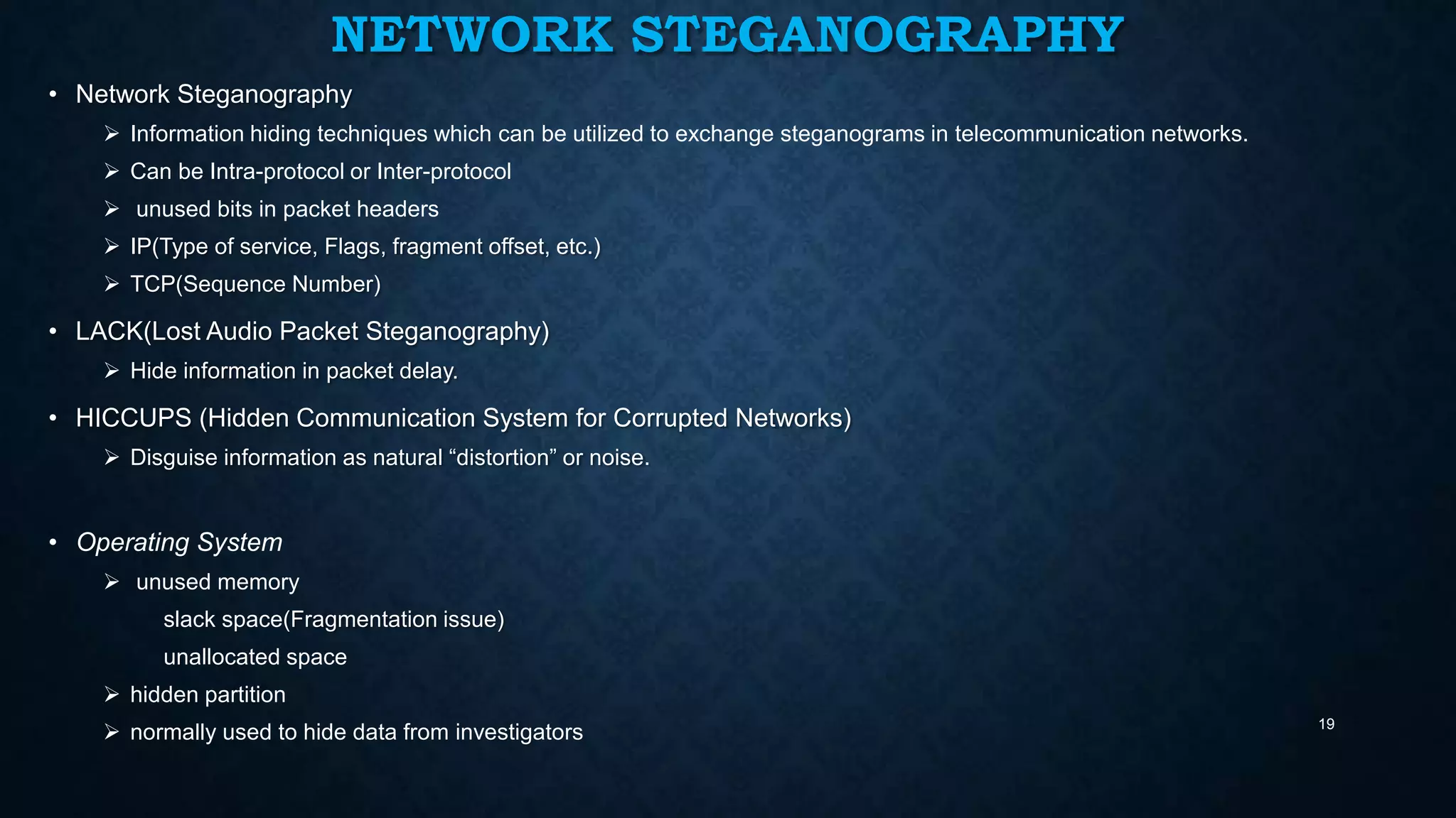 NETWORK STEGANOGRAPHY
• Network Steganography
 Information hiding techniques which can be utilized to exchange steganograms in telecommunication networks.
 Can be Intra-protocol or Inter-protocol
 unused bits in packet headers
 IP(Type of service, Flags, fragment offset, etc.)
 TCP(Sequence Number)

• LACK(Lost Audio Packet Steganography)
 Hide information in packet delay.

• HICCUPS (Hidden Communication System for Corrupted Networks)
 Disguise information as natural “distortion” or noise.

• Operating System
 unused memory
slack space(Fragmentation issue)
unallocated space
 hidden partition
 normally used to hide data from investigators

19

 