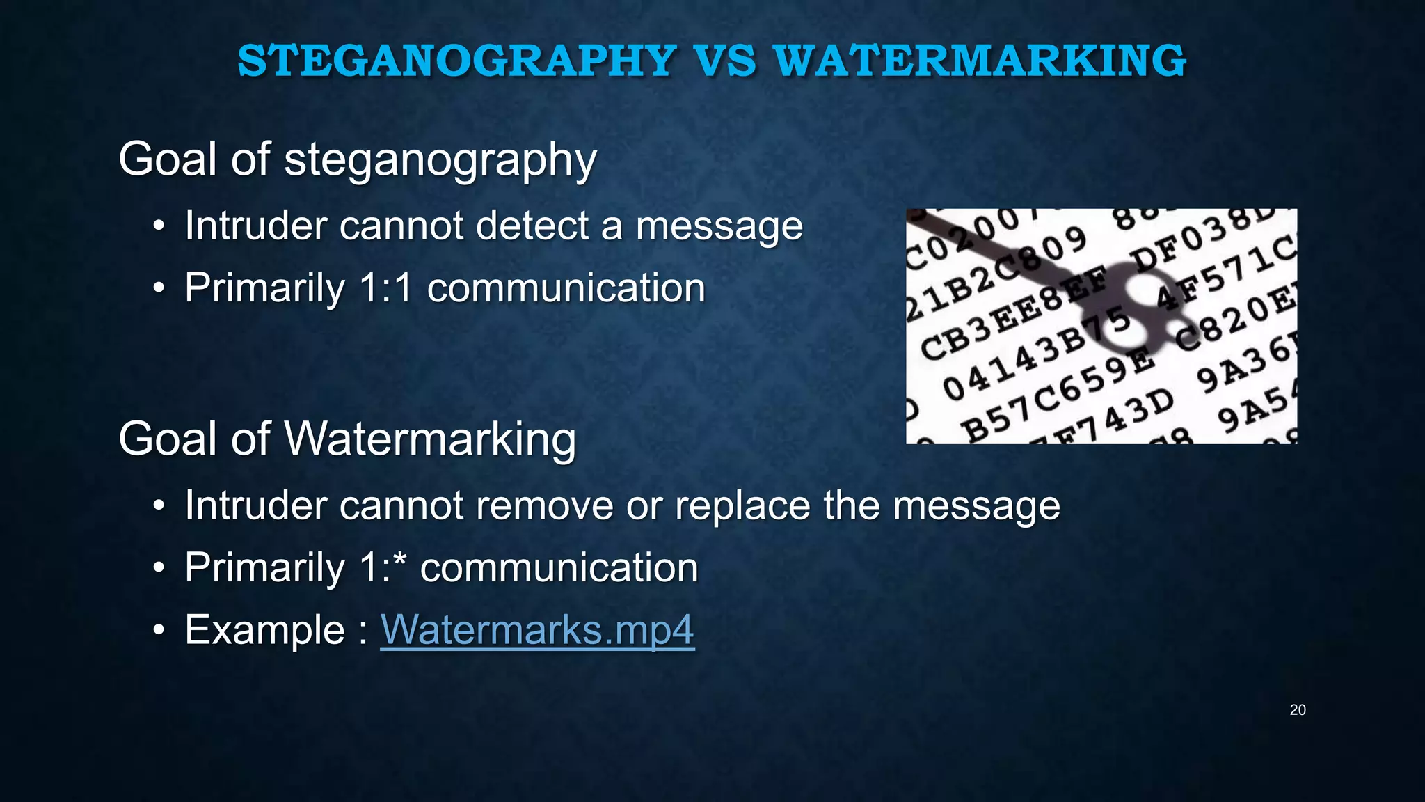 STEGANOGRAPHY VS WATERMARKING

Goal of steganography
• Intruder cannot detect a message
• Primarily 1:1 communication

Goal of Watermarking
• Intruder cannot remove or replace the message
• Primarily 1:* communication
• Example : Watermarks.mp4
20

 