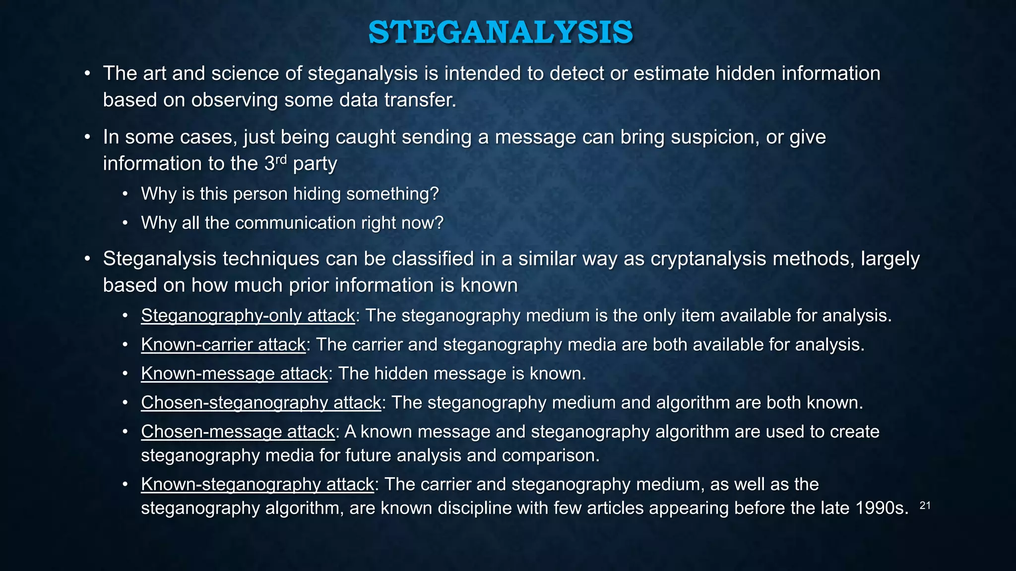 STEGANALYSIS
• The art and science of steganalysis is intended to detect or estimate hidden information
based on observing some data transfer.

• In some cases, just being caught sending a message can bring suspicion, or give
information to the 3rd party
• Why is this person hiding something?
• Why all the communication right now?

• Steganalysis techniques can be classified in a similar way as cryptanalysis methods, largely
based on how much prior information is known
• Steganography-only attack: The steganography medium is the only item available for analysis.
• Known-carrier attack: The carrier and steganography media are both available for analysis.
• Known-message attack: The hidden message is known.
• Chosen-steganography attack: The steganography medium and algorithm are both known.
• Chosen-message attack: A known message and steganography algorithm are used to create
steganography media for future analysis and comparison.
• Known-steganography attack: The carrier and steganography medium, as well as the
steganography algorithm, are known discipline with few articles appearing before the late 1990s.

21

 
