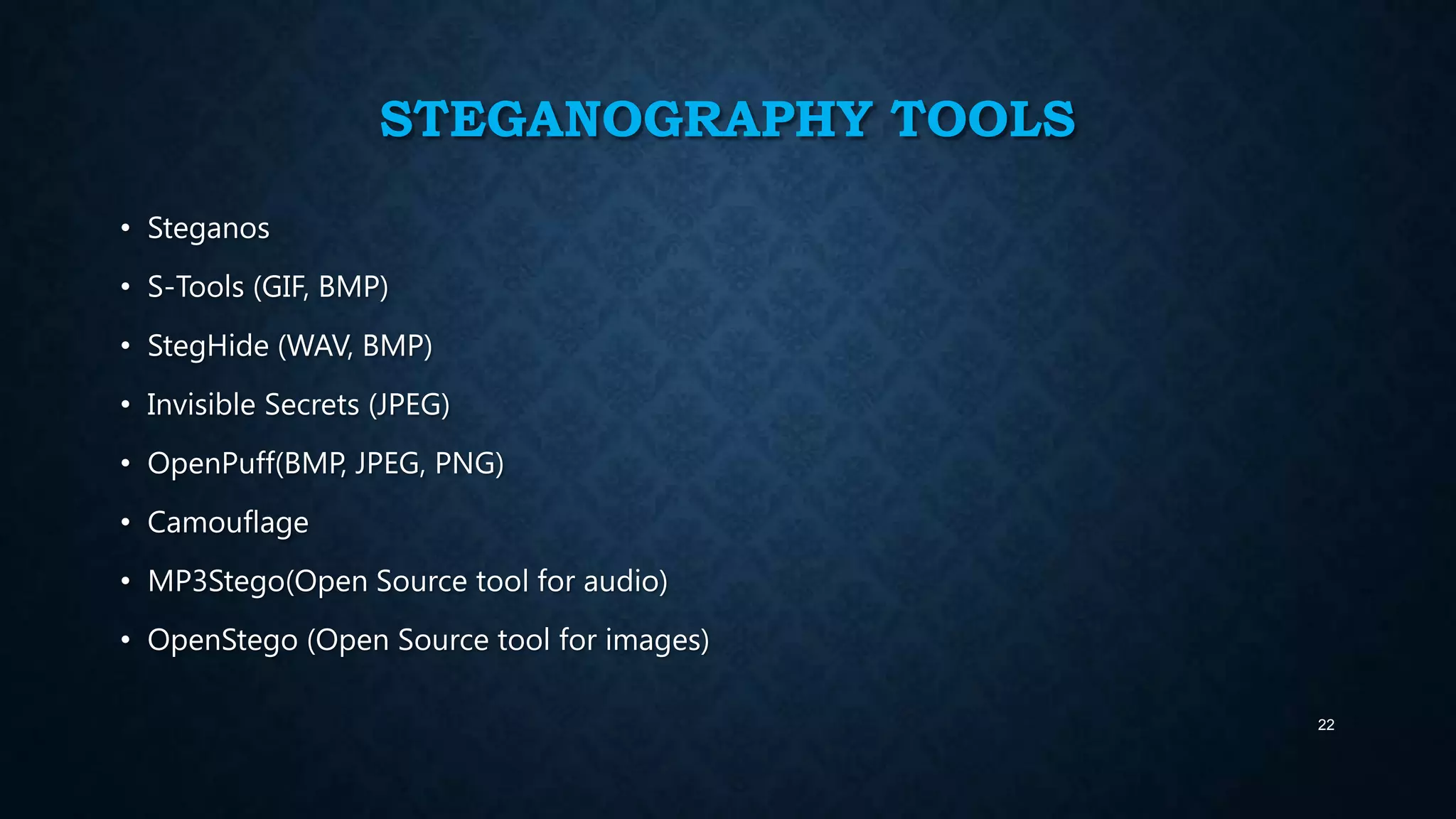 STEGANOGRAPHY TOOLS
• Steganos
• S-Tools (GIF, BMP)
• StegHide (WAV, BMP)
• Invisible Secrets (JPEG)
• OpenPuff(BMP, JPEG, PNG)

• Camouflage
• MP3Stego(Open Source tool for audio)
• OpenStego (Open Source tool for images)
22

 