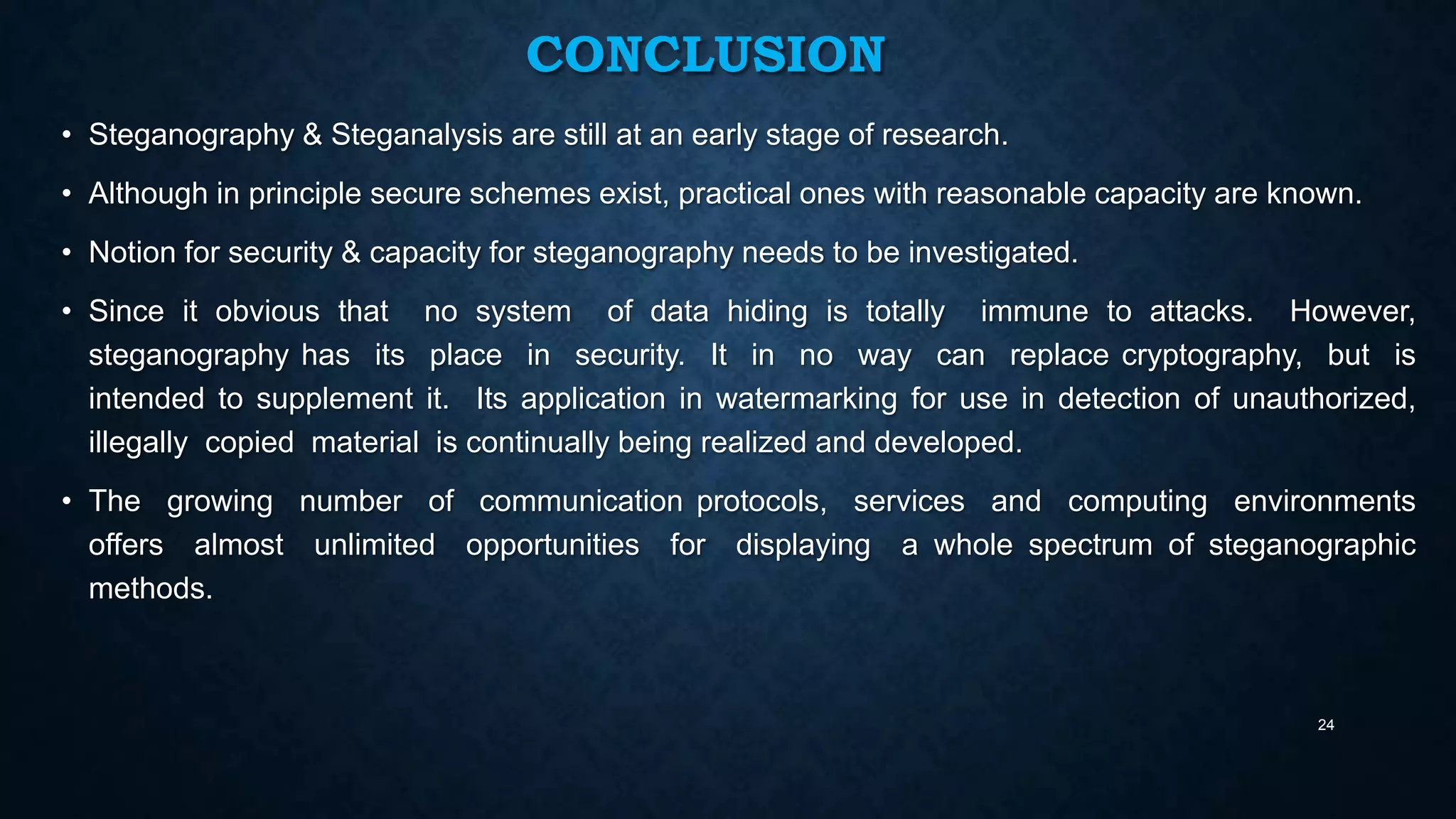 CONCLUSION
• Steganography & Steganalysis are still at an early stage of research.
• Although in principle secure schemes exist, practical ones with reasonable capacity are known.
• Notion for security & capacity for steganography needs to be investigated.
• Since it obvious that no system of data hiding is totally immune to attacks. However,
steganography has its place in security. It in no way can replace cryptography, but is
intended to supplement it. Its application in watermarking for use in detection of unauthorized,
illegally copied material is continually being realized and developed.
• The growing number of communication protocols, services and computing environments
offers almost unlimited opportunities for displaying a whole spectrum of steganographic
methods.

24

 