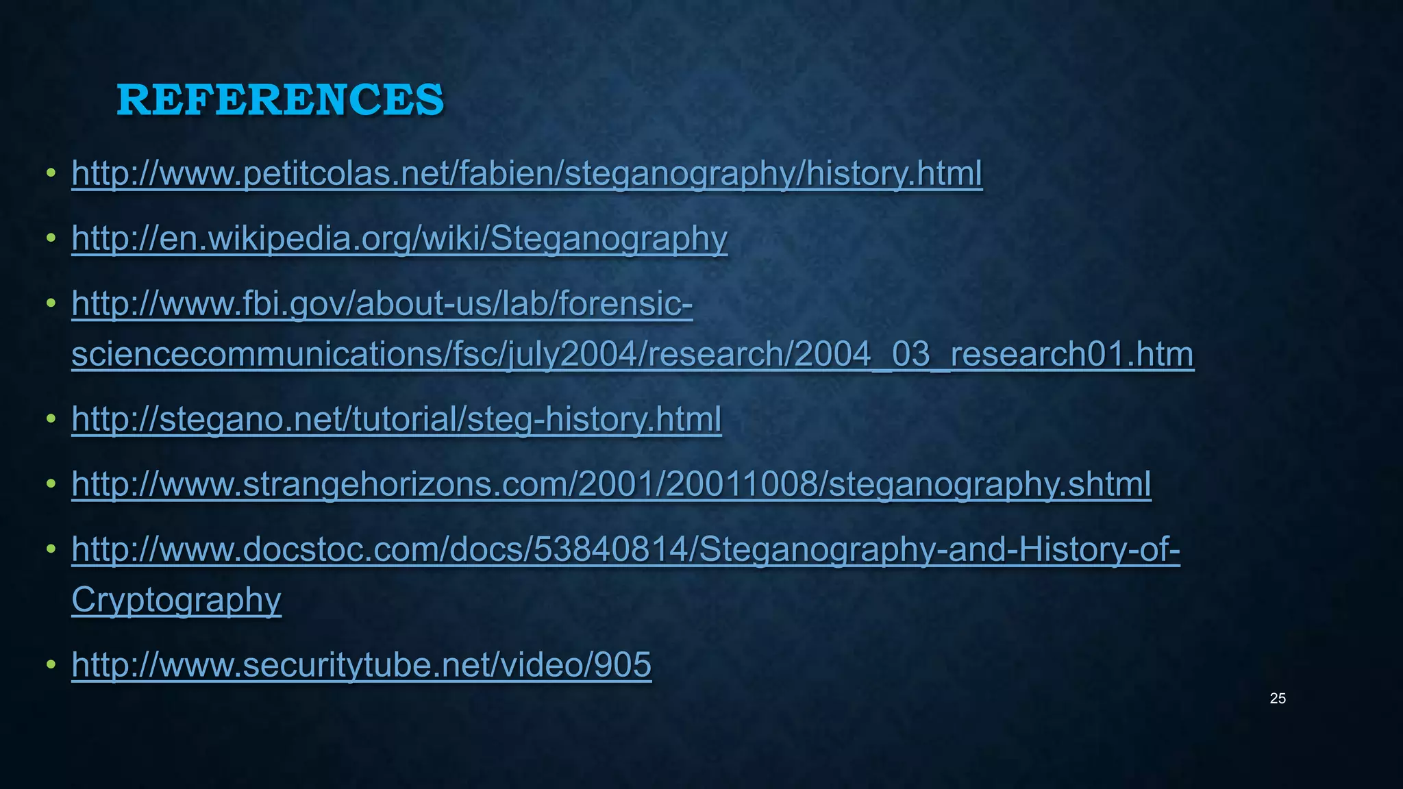 REFERENCES
• http://www.petitcolas.net/fabien/steganography/history.html
• http://en.wikipedia.org/wiki/Steganography
• http://www.fbi.gov/about-us/lab/forensicsciencecommunications/fsc/july2004/research/2004_03_research01.htm
• http://stegano.net/tutorial/steg-history.html
• http://www.strangehorizons.com/2001/20011008/steganography.shtml
• http://www.docstoc.com/docs/53840814/Steganography-and-History-ofCryptography
• http://www.securitytube.net/video/905
25

 