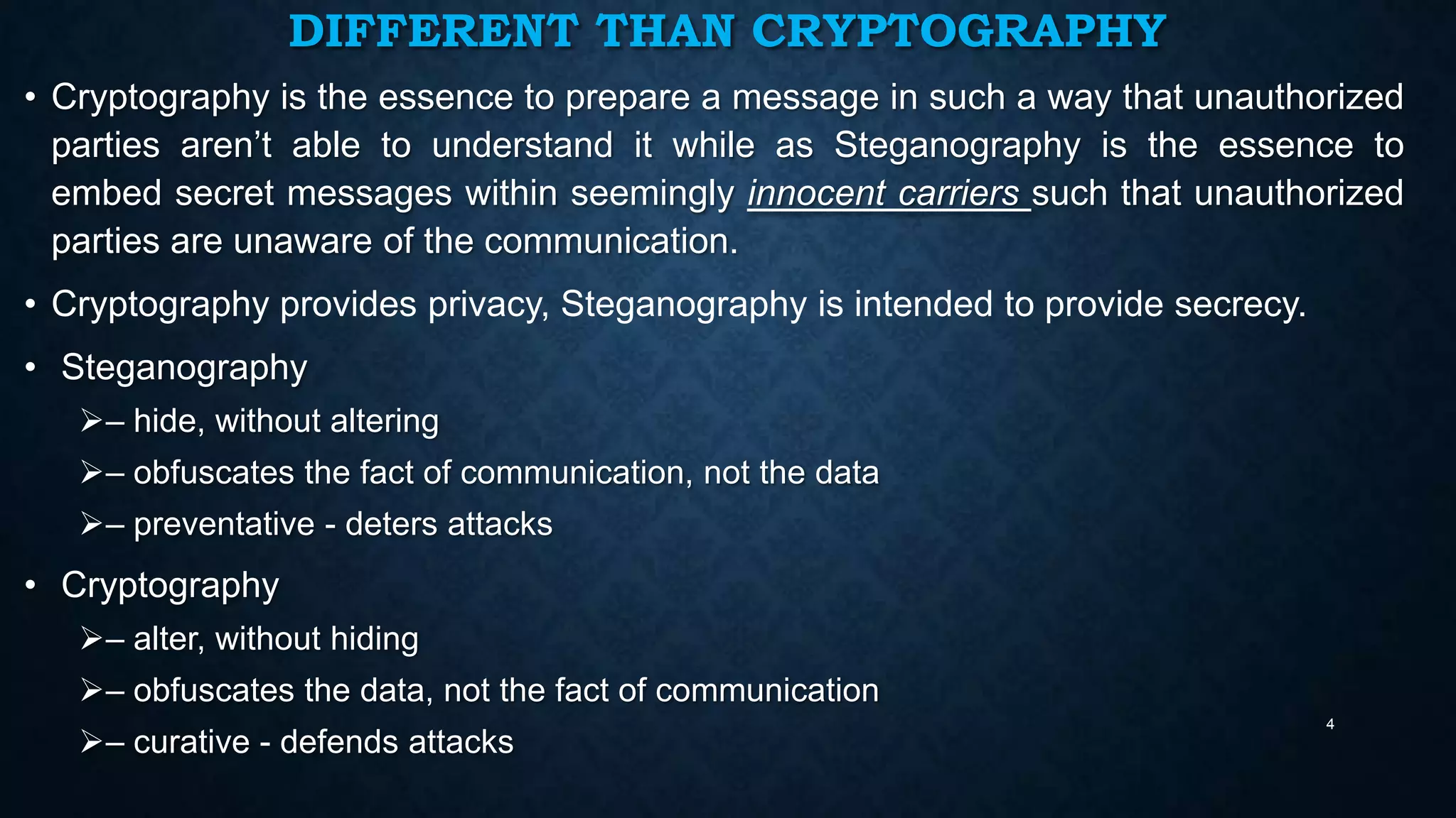 DIFFERENT THAN CRYPTOGRAPHY
• Cryptography is the essence to prepare a message in such a way that unauthorized
parties aren’t able to understand it while as Steganography is the essence to
embed secret messages within seemingly innocent carriers such that unauthorized
parties are unaware of the communication.
• Cryptography provides privacy, Steganography is intended to provide secrecy.
• Steganography
– hide, without altering
– obfuscates the fact of communication, not the data
– preventative - deters attacks

• Cryptography
– alter, without hiding
– obfuscates the data, not the fact of communication
– curative - defends attacks

4

 