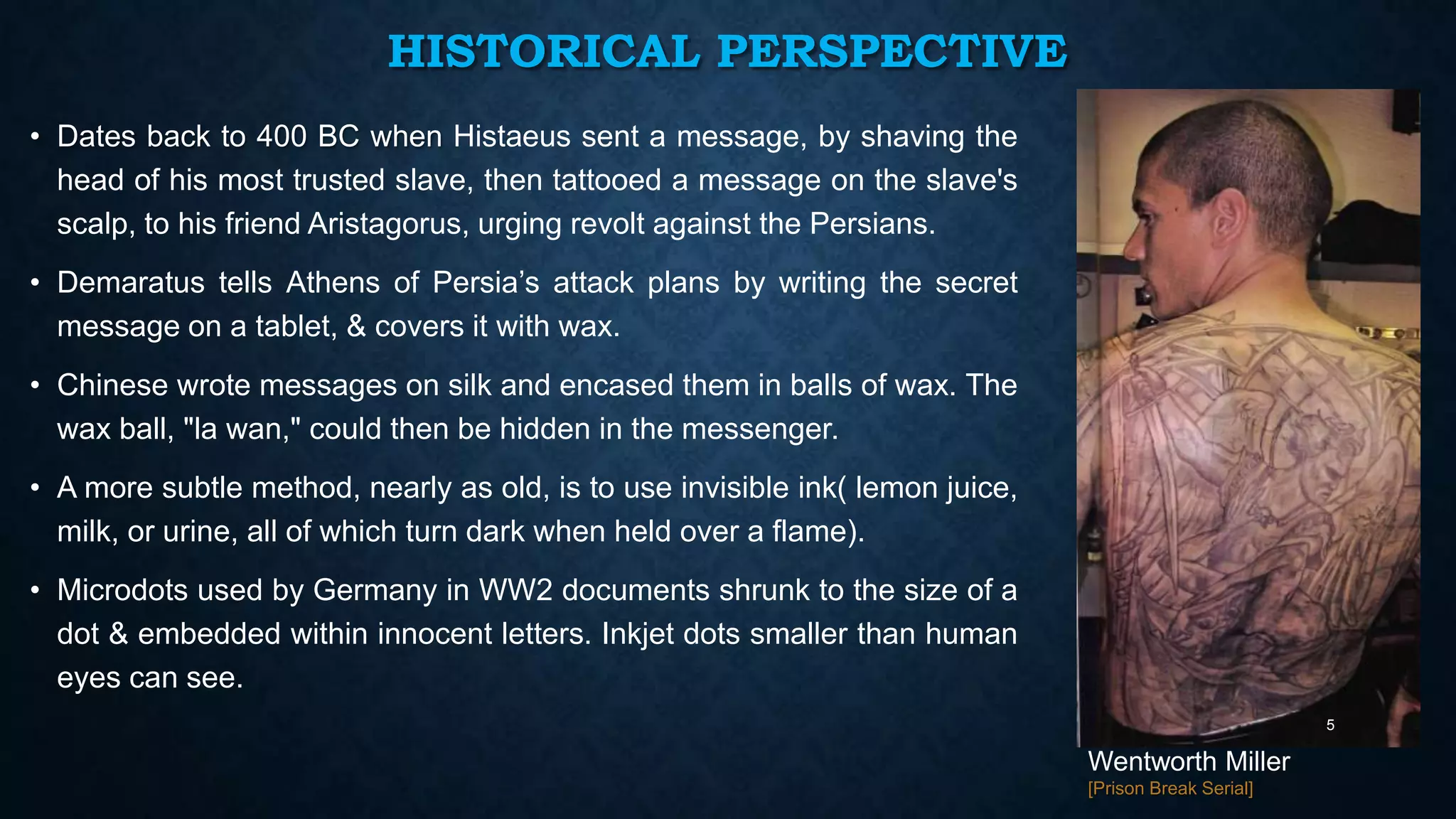 HISTORICAL PERSPECTIVE
• Dates back to 400 BC when Histaeus sent a message, by shaving the
head of his most trusted slave, then tattooed a message on the slave's
scalp, to his friend Aristagorus, urging revolt against the Persians.
• Demaratus tells Athens of Persia’s attack plans by writing the secret
message on a tablet, & covers it with wax.
• Chinese wrote messages on silk and encased them in balls of wax. The
wax ball, "la wan," could then be hidden in the messenger.

• A more subtle method, nearly as old, is to use invisible ink( lemon juice,
milk, or urine, all of which turn dark when held over a flame).
• Microdots used by Germany in WW2 documents shrunk to the size of a
dot & embedded within innocent letters. Inkjet dots smaller than human
eyes can see.
5

Wentworth Miller
[Prison Break Serial]

 