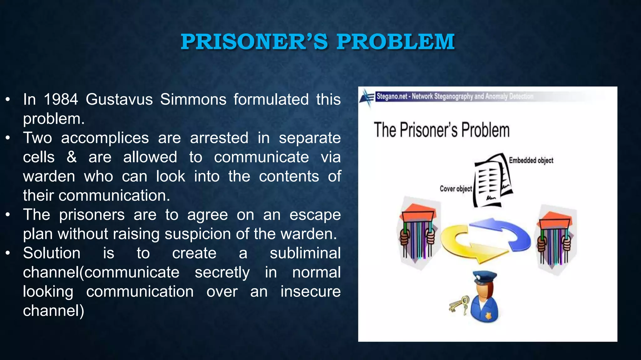 PRISONER’S PROBLEM
• In 1984 Gustavus Simmons formulated this
problem.
• Two accomplices are arrested in separate
cells & are allowed to communicate via
warden who can look into the contents of
their communication.
• The prisoners are to agree on an escape
plan without raising suspicion of the warden.
• Solution is to create a subliminal
channel(communicate secretly in normal
looking communication over an insecure
channel)

8

 