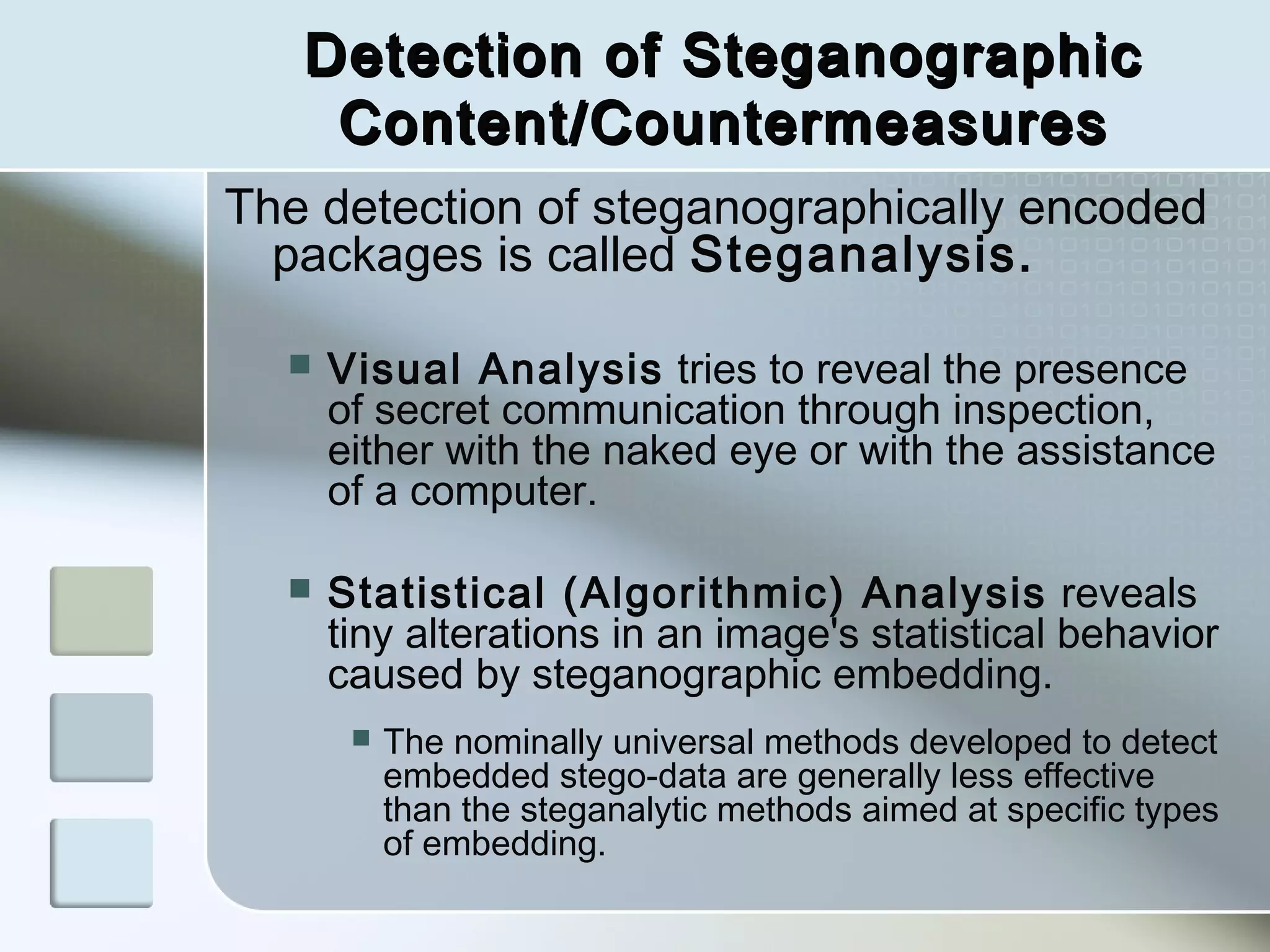 Detection of Steganographic
Content/Countermeasures
The detection of steganographically encoded
packages is called Steganalysis.


Visual Analysis tries to reveal the presence
of secret communication through inspection,
either with the naked eye or with the assistance
of a computer.



Statistical (Algorithmic) Analysis reveals
tiny alterations in an image's statistical behavior
caused by steganographic embedding.


The nominally universal methods developed to detect
embedded stego-data are generally less effective
than the steganalytic methods aimed at specific types
of embedding.

 