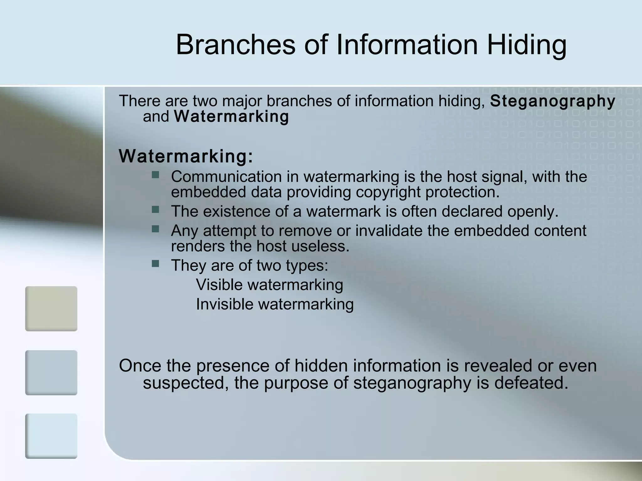 Branches of Information Hiding
There are two major branches of information hiding, Steganography
and Watermarking

Watermarking:





Communication in watermarking is the host signal, with the
embedded data providing copyright protection.
The existence of a watermark is often declared openly.
Any attempt to remove or invalidate the embedded content
renders the host useless.
They are of two types:
Visible watermarking
Invisible watermarking

Once the presence of hidden information is revealed or even
suspected, the purpose of steganography is defeated.

 