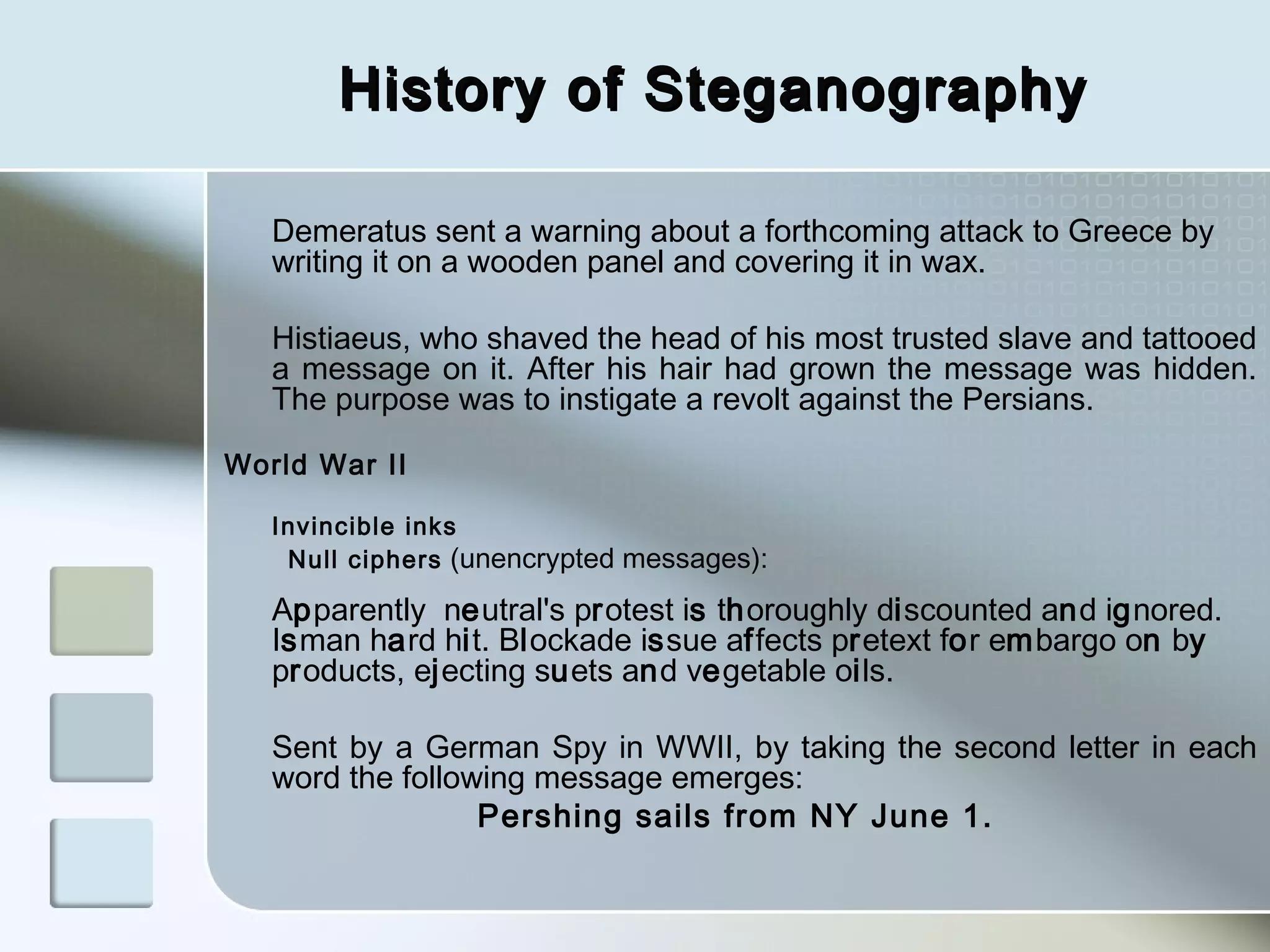 History of Steganography
Demeratus sent a warning about a forthcoming attack to Greece by
writing it on a wooden panel and covering it in wax.
Histiaeus, who shaved the head of his most trusted slave and tattooed
a message on it. After his hair had grown the message was hidden.
The purpose was to instigate a revolt against the Persians.
World War II
Invincible inks
Null ciphers (unencrypted messages):

Apparently neutral's protest is thoroughly discounted and ignored.
Isman hard hit. Blockade issue affects pretext for embargo on by
products, ejecting suets and vegetable oils.
Sent by a German Spy in WWII, by taking the second letter in each
word the following message emerges:
Pershing sails from NY June 1.

 