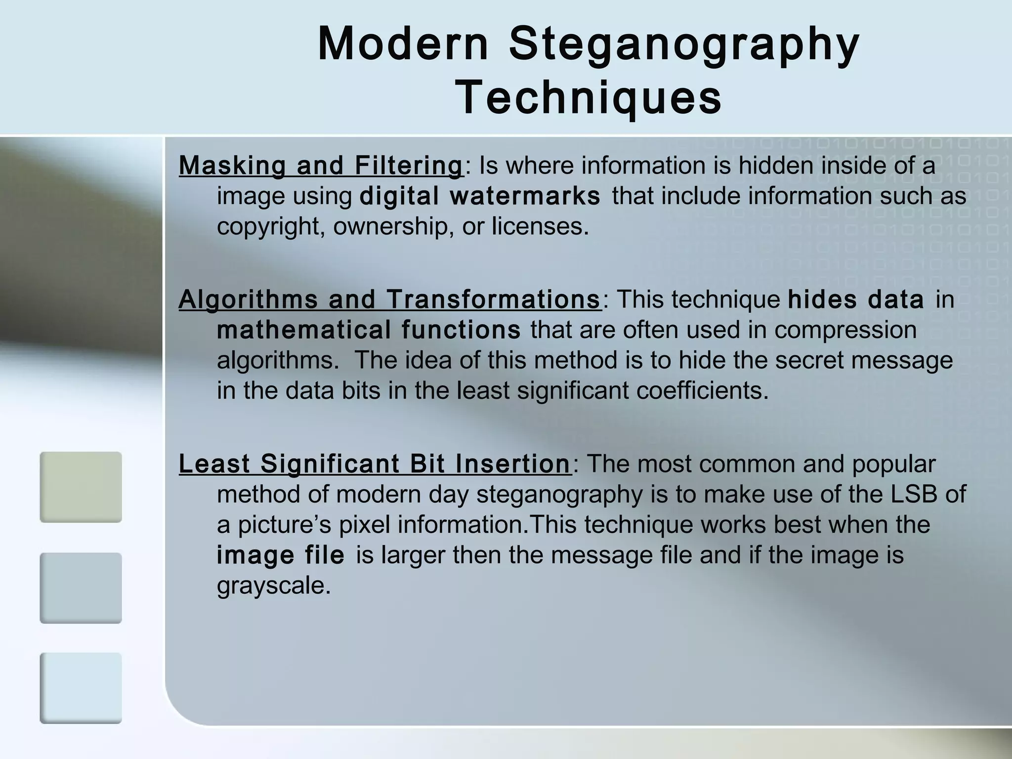 Modern Steganography
Techniques
Masking and Filtering : Is where information is hidden inside of a
image using digital watermarks that include information such as
copyright, ownership, or licenses.
Algorithms and Transformations : This technique hides data in
mathematical functions that are often used in compression
algorithms. The idea of this method is to hide the secret message
in the data bits in the least significant coefficients.
Least Significant Bit Insertion : The most common and popular
method of modern day steganography is to make use of the LSB of
a picture’s pixel information.This technique works best when the
image file is larger then the message file and if the image is
grayscale.

 