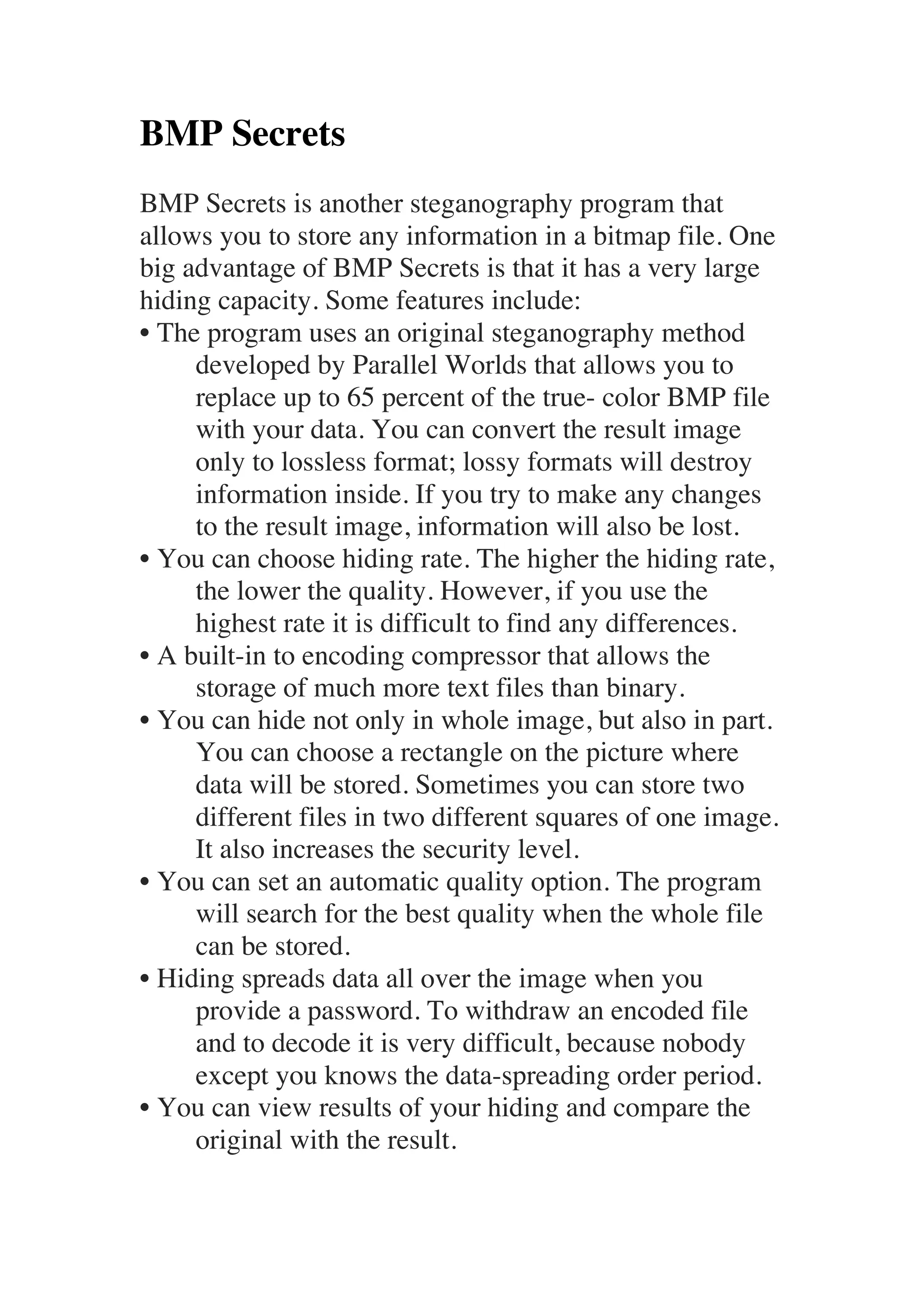 BMP Secrets 
BMP Secrets is another steganography program that 
allows you to store any information in a bitmap file. One 
big advantage of BMP Secrets is that it has a very large 
hiding capacity. Some features include: 
• The program uses an original steganography method 
developed by Parallel Worlds that allows you to 
replace up to 65 percent of the true- color BMP file 
with your data. You can convert the result image 
only to lossless format; lossy formats will destroy 
information inside. If you try to make any changes 
to the result image, information will also be lost. 
• You can choose hiding rate. The higher the hiding rate, 
the lower the quality. However, if you use the 
highest rate it is difficult to find any differences. 
• A built-in to encoding compressor that allows the 
storage of much more text files than binary. 
• You can hide not only in whole image, but also in part. 
You can choose a rectangle on the picture where 
data will be stored. Sometimes you can store two 
different files in two different squares of one image. 
It also increases the security level. 
• You can set an automatic quality option. The program 
will search for the best quality when the whole file 
can be stored. 
• Hiding spreads data all over the image when you 
provide a password. To withdraw an encoded file 
and to decode it is very difficult, because nobody 
except you knows the data-spreading order period. 
• You can view results of your hiding and compare the 
original with the result. 
 