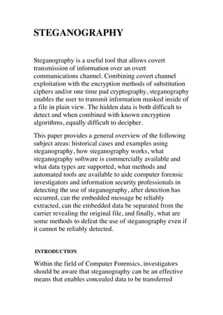 STEGANOGRAPHY 
Steganography is a useful tool that allows covert 
transmission of information over an overt 
communications channel. Combining covert channel 
exploitation with the encryption methods of substitution 
ciphers and/or one time pad cryptography, steganography 
enables the user to transmit information masked inside of 
a file in plain view. The hidden data is both difficult to 
detect and when combined with known encryption 
algorithms, equally difficult to decipher. 
This paper provides a general overview of the following 
subject areas: historical cases and examples using 
steganography, how steganography works, what 
steganography software is commercially available and 
what data types are supported, what methods and 
automated tools are available to aide computer forensic 
investigators and information security professionals in 
detecting the use of steganography, after detection has 
occurred, can the embedded message be reliably 
extracted, can the embedded data be separated from the 
carrier revealing the original file, and finally, what are 
some methods to defeat the use of steganography even if 
it cannot be reliably detected. 
INTRODUCTION 
Within the field of Computer Forensics, investigators 
should be aware that steganography can be an effective 
means that enables concealed data to be transferred 
 
